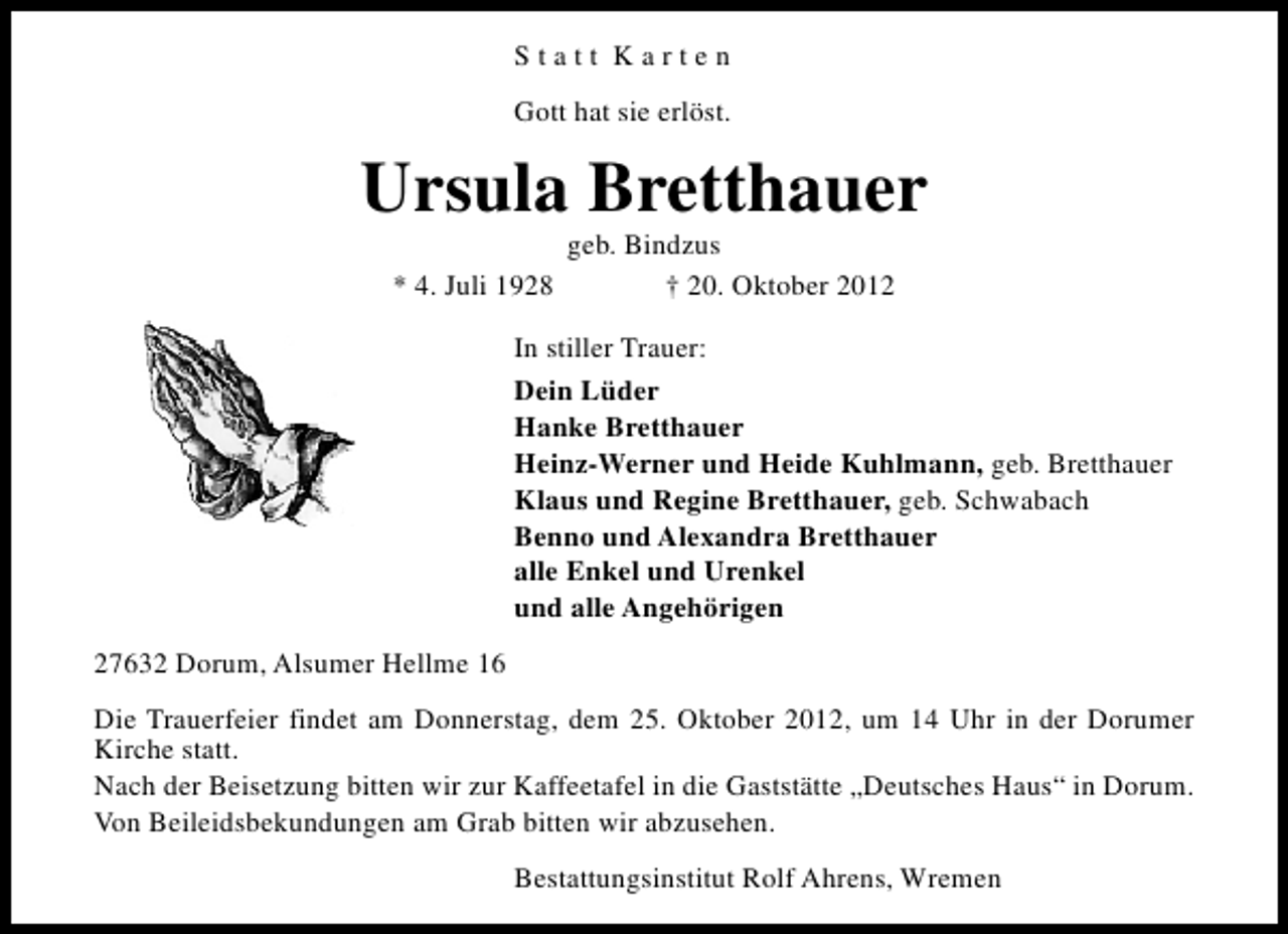 <p>Statt Karten<br />Gott hat sie erlöst.</p><p>Ursula Bretthauer<br />* 4. Juli 1928</p><p>geb. Bindzus<br />† 20. Oktober 2012</p><p>In stiller Trauer:<br />Dein Lüder<br />Hanke Bretthauer<br />Heinz-Werner und Heide Kuhlmann, geb. Bretthauer<br />Klaus und Regine Bretthauer, geb. Schwabach<br />Benno und Alexandra Bretthauer<br />alle Enkel und Urenkel<br />und alle Angehörigen<br />27632 Dorum, Alsumer Hellme 16<br />Die Trauerfeier findet am Donnerstag, dem 25. Oktober 2012, um 14 Uhr in der Dorumer<br />Kirche statt.<br />Nach der Beisetzung bitten wir zur Kaffeetafel in die Gaststätte „Deutsches Haus“ in Dorum.<br />Von Beileidsbekundungen am Grab bitten wir abzusehen.<br />Bestattungsinstitut Rolf Ahrens, Wremen</p>