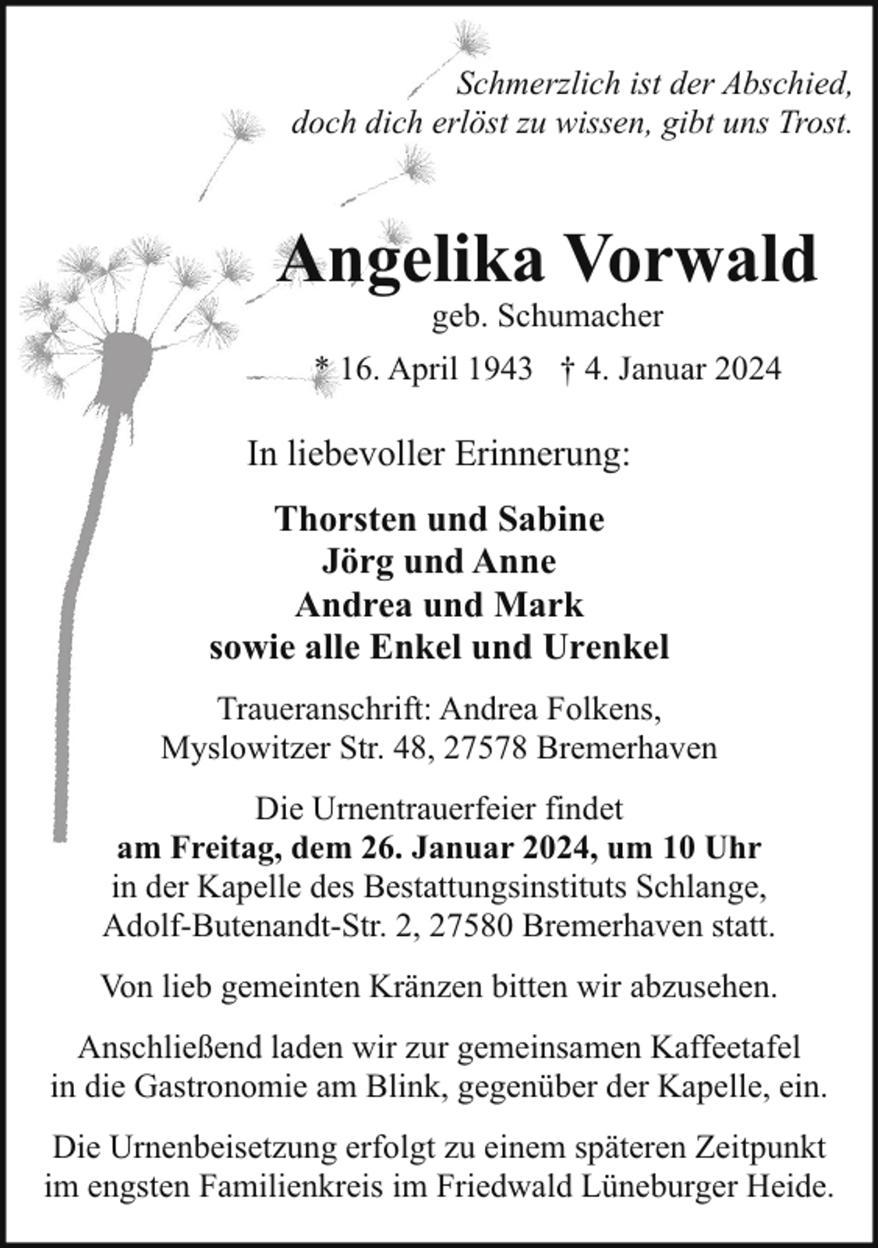 <p>Schmerzlich ist der Abschied,<br />doch dich erlöst zu wissen, gibt uns Trost.</p><p>Angelika Vorwald<br />geb. Schumacher</p><p>* 16. April 1943 † 4. Januar 2024</p><p>In liebevoller Erinnerung:<br />Thorsten und Sabine<br />Jörg und Anne<br />Andrea und Mark<br />sowie alle Enkel und Urenkel<br />Traueranschrift: Andrea Folkens,<br />Myslowitzer Str. 48, 27578 Bremerhaven<br />Die Urnentrauerfeier findet<br />am Freitag, dem 26. Januar 2024, um 10 Uhr<br />in der Kapelle des Bestattungsinstituts Schlange,<br />Adolf-Butenandt-Str. 2, 27580 Bremerhaven statt.<br />Von lieb gemeinten Kränzen bitten wir abzusehen.<br />Anschließend laden wir zur gemeinsamen Kaffeetafel<br />in die Gastronomie am Blink, gegenüber der Kapelle, ein.<br />Die Urnenbeisetzung erfolgt zu einem späteren Zeitpunkt<br />im engsten Familienkreis im Friedwald Lüneburger Heide.</p>