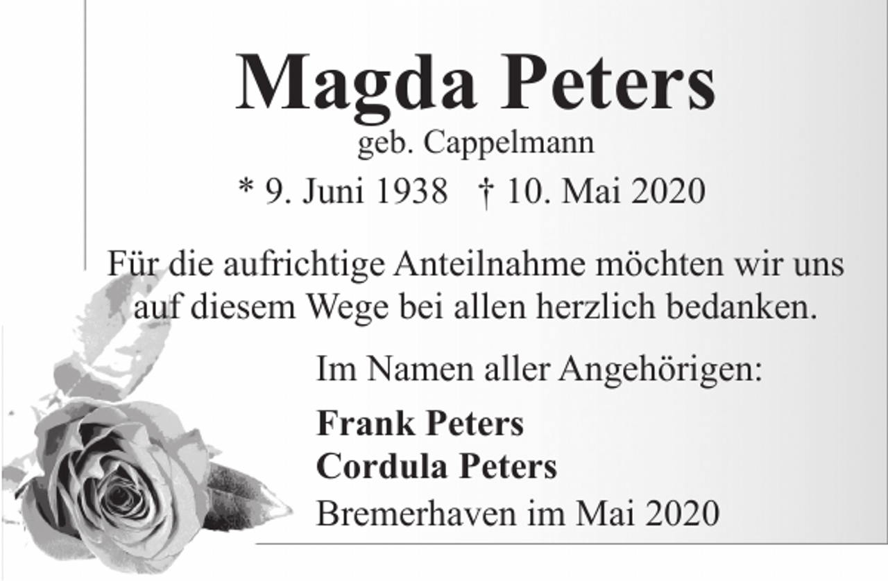 <p>Magda Peters<br />geb. Cappelmann</p><p>* 9. Juni 1938 † 10. Mai 2020<br />Für die aufrichtige Anteilnahme möchten wir uns<br />auf diesem Wege bei allen herzlich bedanken.<br />Im Namen aller Angehörigen:<br />Frank Peters<br />Cordula Peters<br />Bremerhaven im Mai 2020</p>