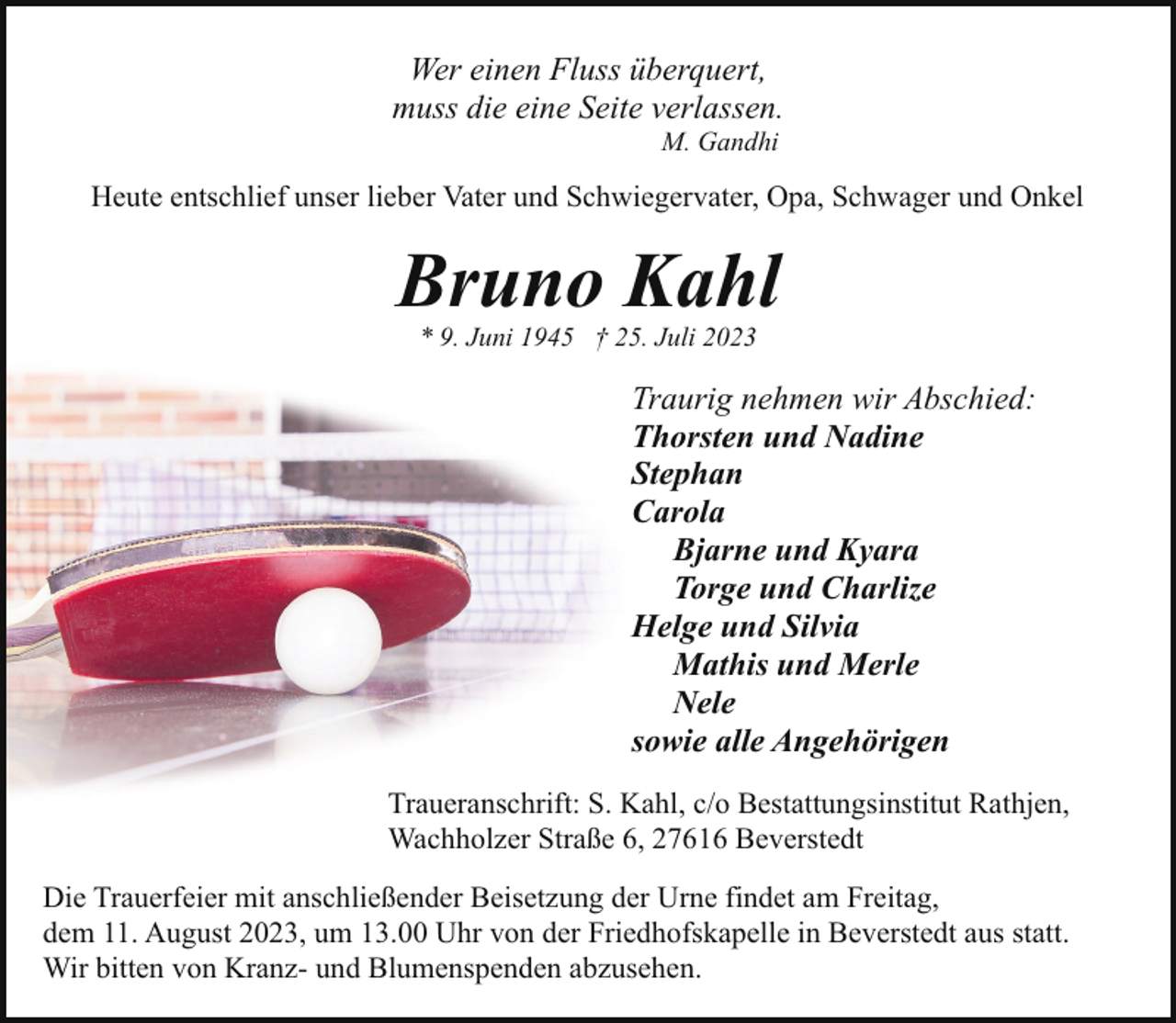 <p>Wer einen Fluss überquert,<br />muss die eine Seite verlassen.<br />M. Gandhi</p><p>Heute entschlief unser lieber Vater und Schwiegervater, Opa, Schwager und Onkel</p><p>Bruno Kahl<br />* 9. Juni 1945 † 25. Juli 2023</p><p>Traurig nehmen wir Abschied:<br />Thorsten und Nadine<br />Stephan<br />Carola<br />Bjarne und Kyara<br />Torge und Charlize<br />Helge und Silvia<br />Mathis und Merle<br />Nele<br />sowie alle Angehörigen<br />Traueranschrift: S. Kahl, c/o Bestattungsinstitut Rathjen,<br />Wachholzer Straße 6, 27616 Beverstedt<br />Die Trauerfeier mit anschließender Beisetzung der Urne findet am Freitag,<br />dem 11. August 2023, um 13.00 Uhr von der Friedhofskapelle in Beverstedt aus statt.<br />Wir bitten von Kranz- und Blumenspenden abzusehen.</p>