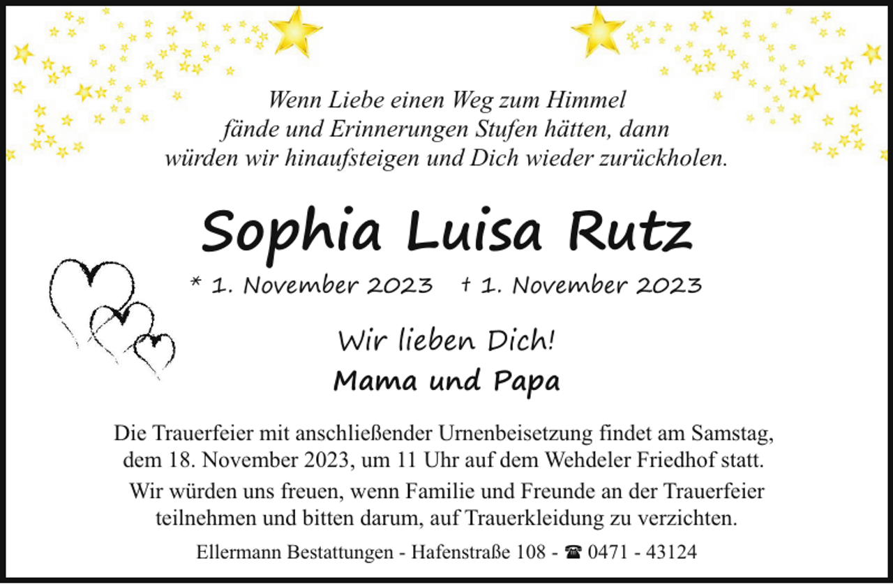 <p>Wenn Liebe einen Weg zum Himmel<br />fände und Erinnerungen Stufen hätten, dann<br />würden wir hinaufsteigen und Dich wieder zurückholen.</p><p>Sophia Luisa Rutz<br />* 1. November 2023</p><p>† 1. November 2023</p><p>Wir lieben Dich!<br />Mama und Papa<br />Die Trauerfeier mit anschließender Urnenbeisetzung findet am Samstag,<br />dem 18. November 2023, um 11 Uhr auf dem Wehdeler Friedhof statt.<br />Wir würden uns freuen, wenn Familie und Freunde an der Trauerfeier<br />teilnehmen und bitten darum, auf Trauerkleidung zu verzichten.<br />Ellermann Bestattungen - Hafenstraße 108 - ( 0471 - 43124</p>