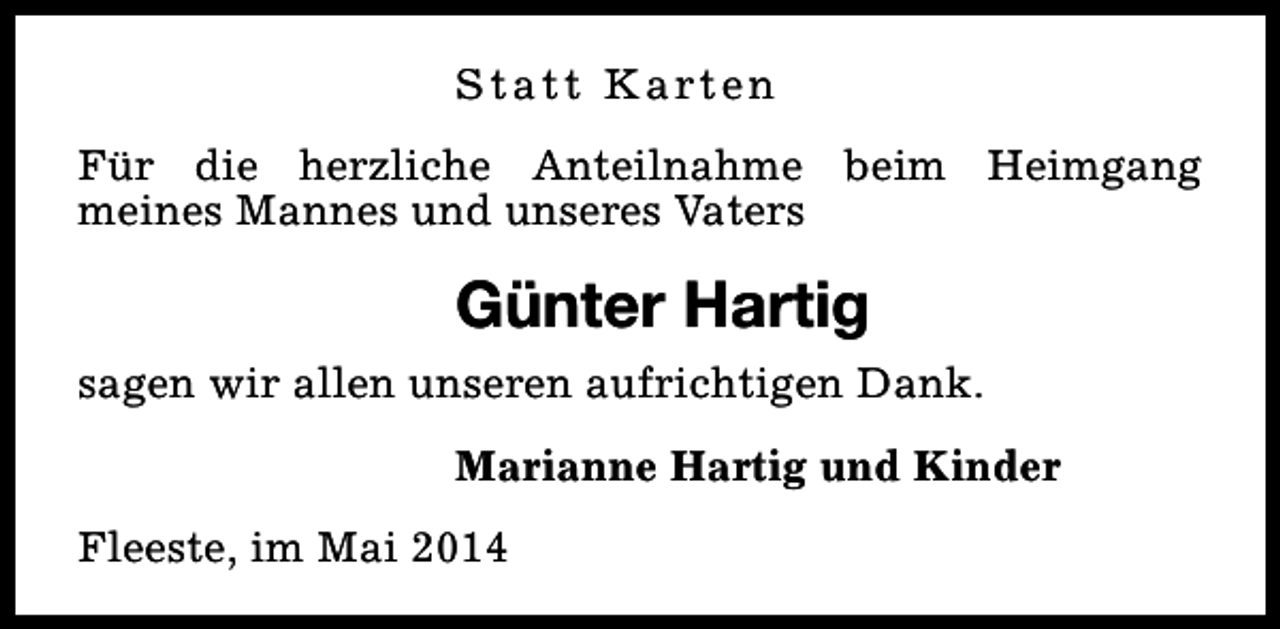 <p>S t a t t K a rt e n<br />Für die herzliche Anteilnahme beim Heimgang<br />meines Mannes und unseres Vaters</p><p>Günter Hartig<br />sagen wir allen unseren aufrichtigen Dank.<br />Marianne Hartig und Kinder<br />Fleeste, im Mai 2014</p>