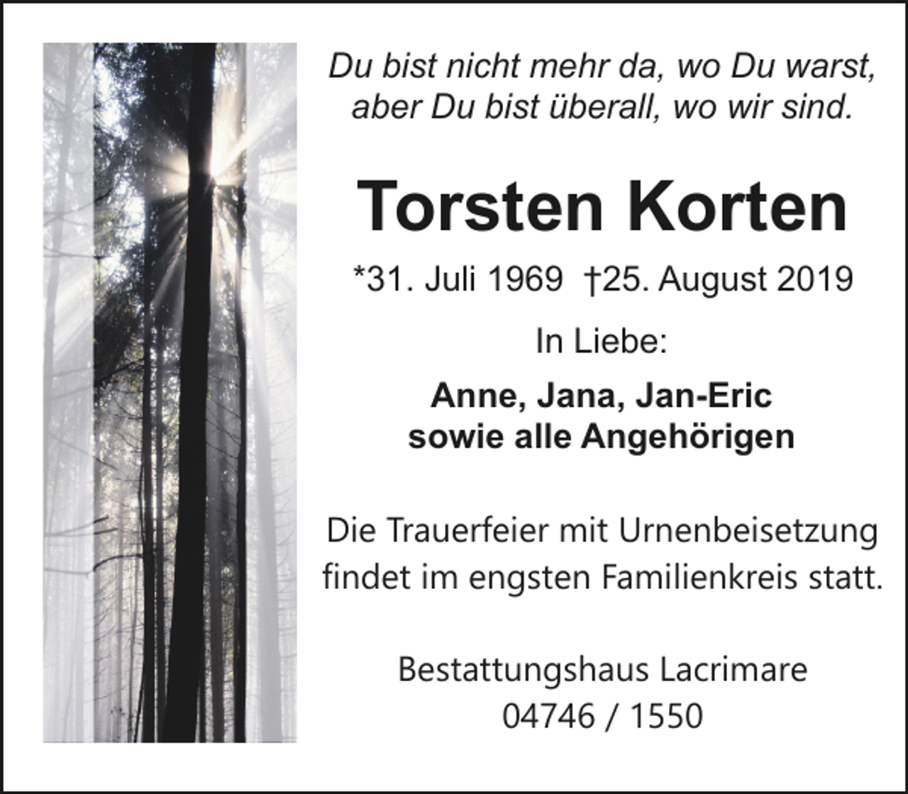 <p>Du bist nicht mehr da, wo Du warst,<br />aber Du bist überall, wo wir sind.</p><p>Torsten Korten<br />*31. Juli 1969 †25. August 2019<br />In Liebe:<br />Anne, Jana, Jan-Eric<br />sowie alle Angehörigen<br />Die Trauerfeier mit Urnenbeisetzung<br />findet im engsten Familienkreis statt.<br />Bestattungshaus Lacrimare<br />04746 / 1550</p>