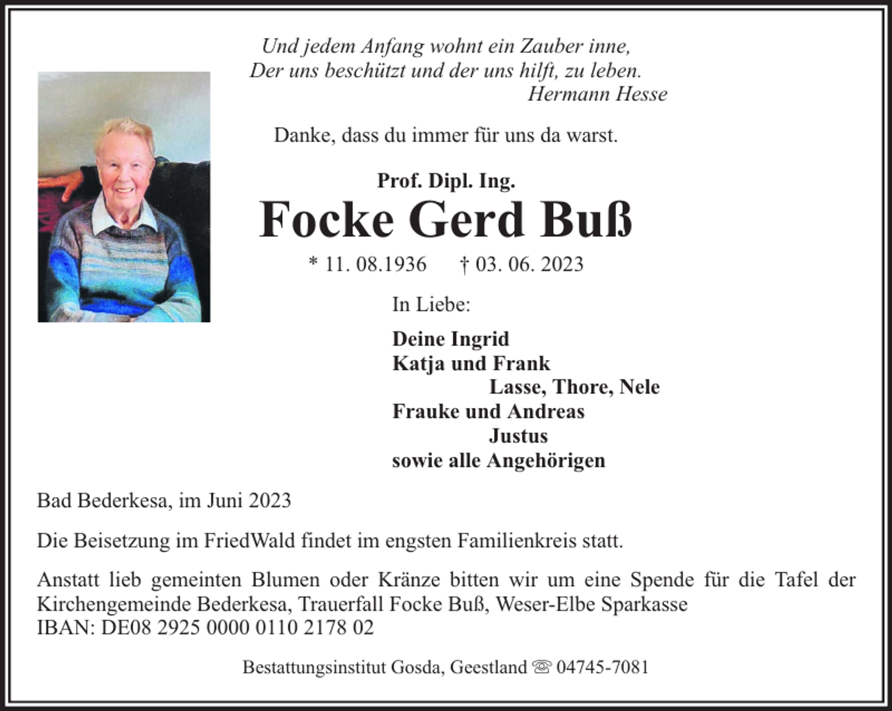<p>Und jedem Anfang wohnt ein Zauber inne,<br />Der uns beschützt und der uns hilft, zu leben.<br />Hermann Hesse<br />Danke, dass du immer für uns da warst.<br />Prof. Dipl. Ing.</p><p>Focke Gerd Buß<br />* 11. 08.1936</p><p>† 03. 06. 2023</p><p>In Liebe:<br />Deine Ingrid<br />Katja und Frank<br />Lasse, Thore, Nele<br />Frauke und Andreas<br />Justus<br />sowie alle Angehörigen<br />Bad Bederkesa, im Juni 2023<br />Die Beisetzung im FriedWald findet im engsten Familienkreis statt.<br />Anstatt lieb gemeinten Blumen oder Kränze bitten wir um eine Spende für die Tafel der<br />Kirchengemeinde Bederkesa, Trauerfall Focke Buß, Weser-Elbe Sparkasse<br />IBAN: DE08 2925 000110 2178 02<br />Bestattungsinstitut Gosda, Geestland</p><p>04745-7081</p>