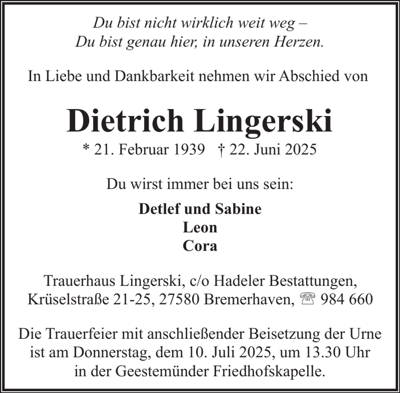<p>Du bist nicht wirklich weit weg –<br />Du bist genau hier, in unseren Herzen.<br />In Liebe und Dankbarkeit nehmen wir Abschied von</p><p>Dietrich Lingerski<br />* 21. Februar 1939 † 22. Juni 2025<br />Du wirst immer bei uns sein:<br />Detlef und Sabine<br />Leon<br />Cora<br />Trauerhaus Lingerski, c/o Hadeler Bestattungen,<br />Krüselstraße 21-25, 27580 Bremerhaven, ' 984 660<br />Die Trauerfeier mit anschließender Beisetzung der Urne<br />ist am Donnerstag, dem 10. Juli 2025, um 13.30 Uhr<br />in der Geestemünder Friedhofskapelle.</p>
