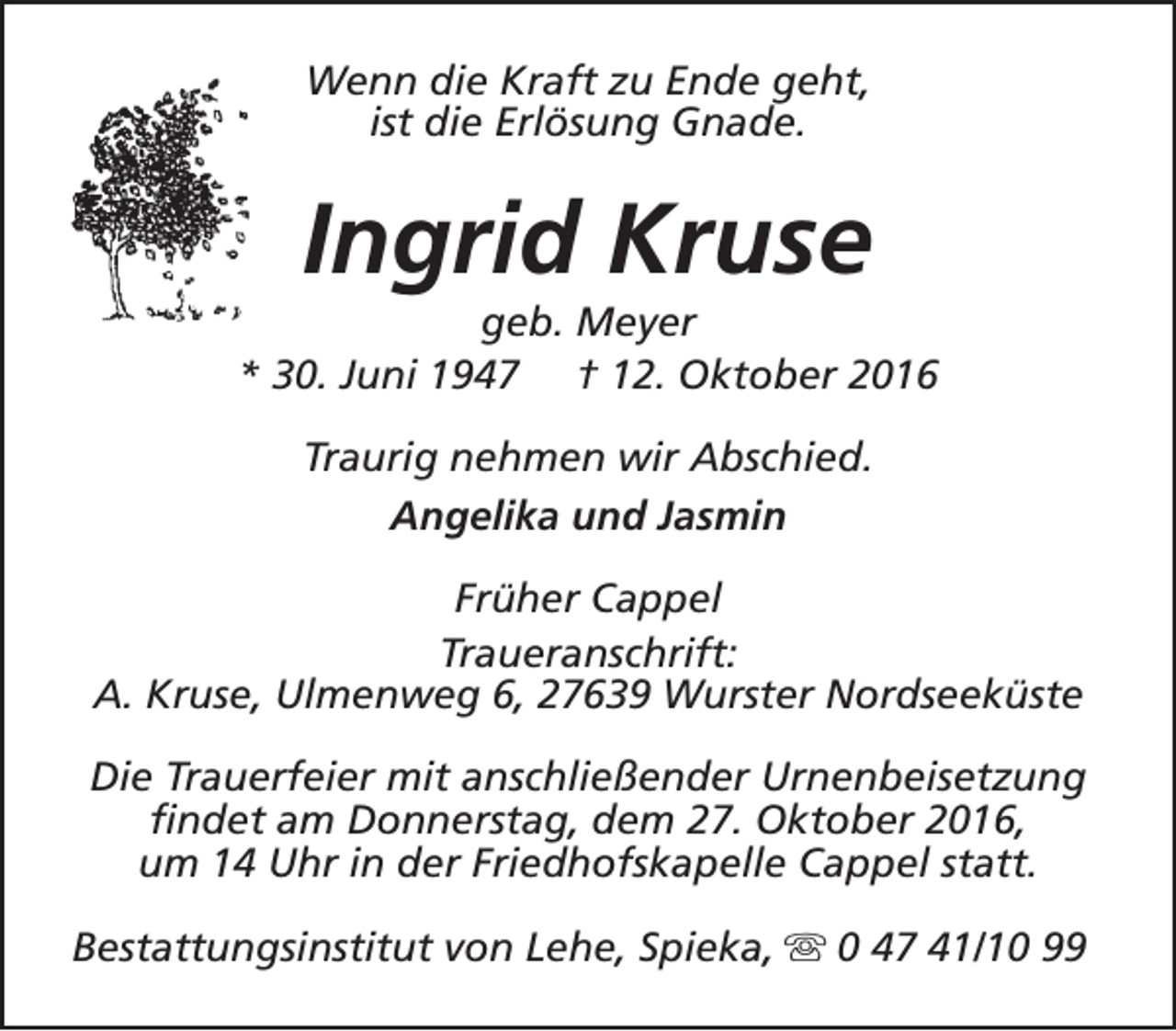 <p>Wenn die Kraft zu Ende geht,<br />ist die Erlösung Gnade.</p><p>Ingrid Kruse</p><p>geb. Meyer<br />* 30. Juni 1947 † 12. Oktober 2016<br />Traurig nehmen wir Abschied.<br />Angelika und Jasmin<br />Früher Cappel<br />Traueranschrift:<br />A. Kruse, Ulmenweg 6, 27639 Wurster Nordseeküste<br />Die Trauerfeier mit anschließender Urnenbeisetzung<br />findet am Donnerstag, dem 27. Oktober 2016,<br />um 14 Uhr in der Friedhofskapelle Cappel statt.<br />Bestattungsinstitut von Lehe, Spieka, s 0 47 41/10 99</p>