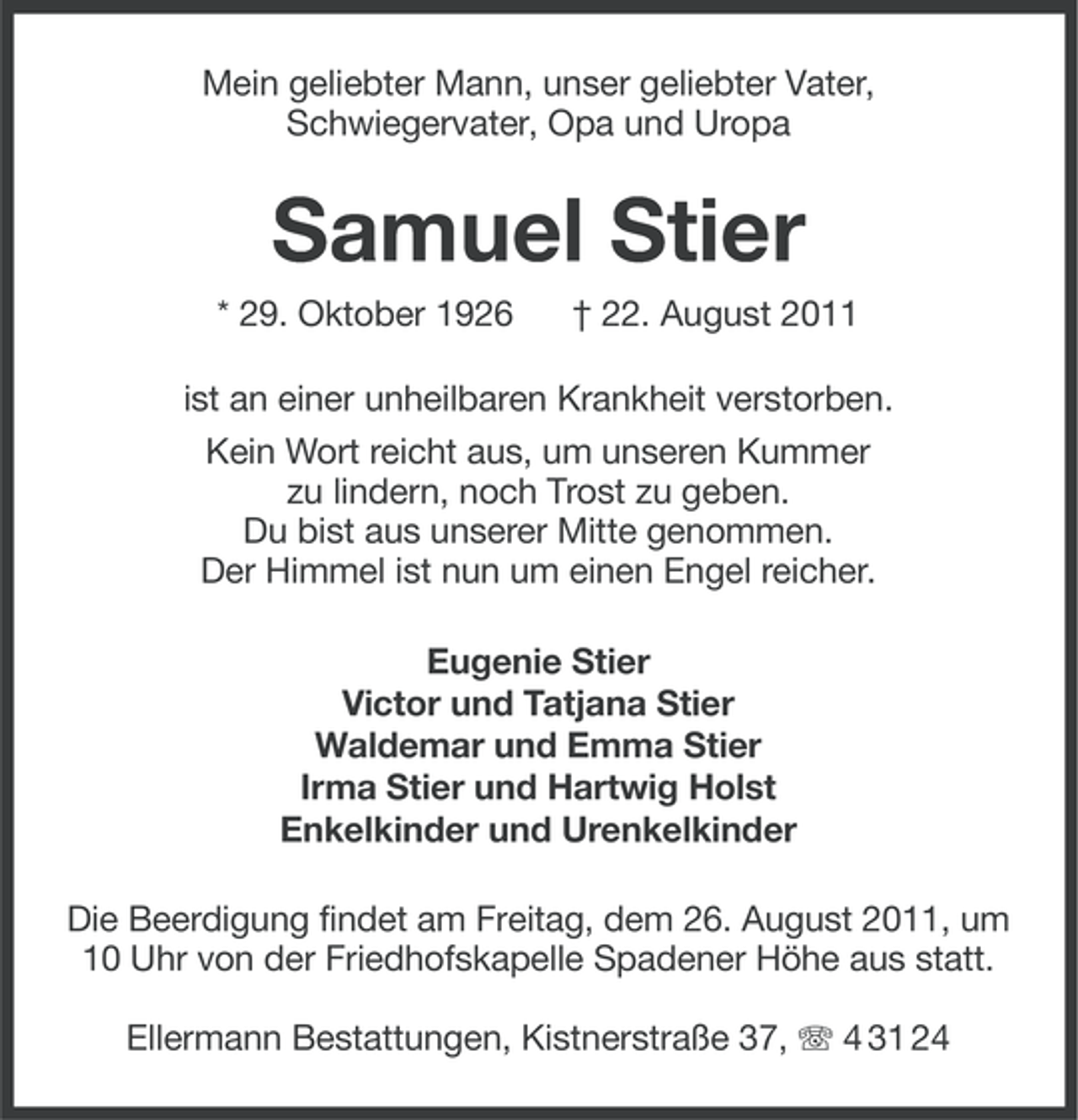 <p>Mein geliebter Mann, unser geliebter Vater,<br />Schwiegervater, Opa und Uropa</p><p>Samuel Stier<br />* 29. Oktober 1926</p><p>† 22. August 2011</p><p>ist an einer unheilbaren Krankheit verstorben.<br />Kein Wort reicht aus, um unseren Kummer<br />zu lindern, noch Trost zu geben.<br />Du bist aus unserer Mitte genommen.<br />Der Himmel ist nun um einen Engel reicher.<br />Eugenie Stier<br />Victor und Tatjana Stier<br />Waldemar und Emma Stier<br />Irma Stier und Hartwig Holst<br />Enkelkinder und Urenkelkinder<br />Die Beerdigung findet am Freitag, dem 26. August 2011, um<br />10 Uhr von der Friedhofskapelle Spadener Höhe aus statt.<br />Ellermann Bestattungen, Kistnerstraße 37, 4 31 24</p>