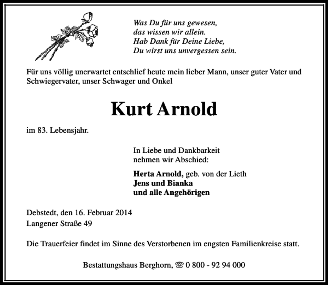 <p>Was Du für uns gewesen,<br />das wissen wir allein.<br />Hab Dank für Deine Liebe,<br />Du wirst uns unvergessen sein.<br />Für uns völlig unerwartet entschlief heute mein lieber Mann, unser guter Vater und<br />Schwiegervater, unser Schwager und Onkel</p>
<p>Kurt Arnold<br />im 83. Lebensjahr.<br />In Liebe und Dankbarkeit<br />nehmen wir Abschied:<br />Herta Arnold, geb. von der Lieth<br />Jens und Bianka<br />und alle Angehörigen<br />Debstedt, den 16. Februar 2014<br />Langener Straße 49<br />Die Trauerfeier findet im Sinne des Verstorbenen im engsten Familienkreise statt.<br />Bestattungshaus Berghorn, s 0 800 - 92 94 000</p>