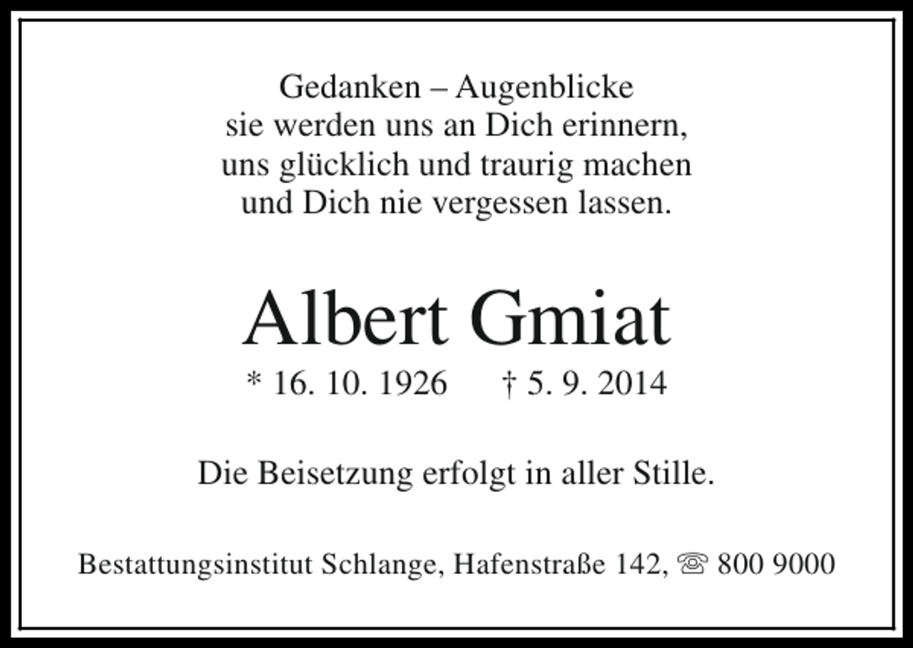 <p>Gedanken – Augenblicke<br />sie werden uns an Dich erinnern,<br />uns glücklich und traurig machen<br />und Dich nie vergessen lassen.</p><p>Albert Gmiat<br />* 16. 10. 1926</p><p>† 5. 9. 2014</p><p>Die Beisetzung erfolgt in aller Stille.<br />Bestattungsinstitut Schlange, Hafenstraße 142, s 800 9000</p>
