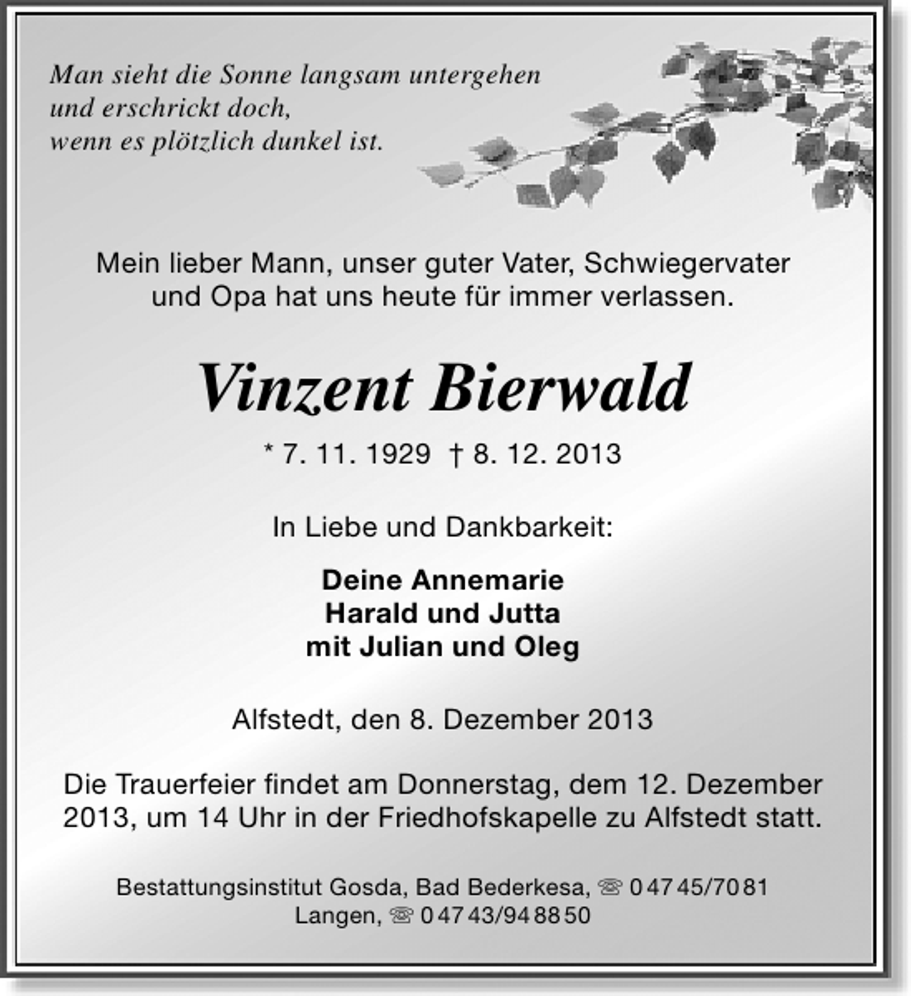 <p>Man sieht die Sonne langsam untergehen<br />und erschrickt doch,<br />wenn es plötzlich dunkel ist.</p><p>Mein lieber Mann, unser guter Vater, Schwiegervater<br />und Opa hat uns heute für immer verlassen.</p><p>Vinzent Bierwald<br />* 7. 11. 1929 † 8. 12. 2013<br />In Liebe und Dankbarkeit:<br />Deine Annemarie<br />Harald und Jutta<br />mit Julian und Oleg<br />Alfstedt, den 8. Dezember 2013<br />Die Trauerfeier ﬁndet am Donnerstag, dem 12. Dezember<br />2013, um 14 Uhr in der Friedhofskapelle zu Alfstedt statt.<br />Bestattungsinstitut Gosda, Bad Bederkesa,  0 47 45/70 81<br />Langen,  0 47 43/94 88 50</p>