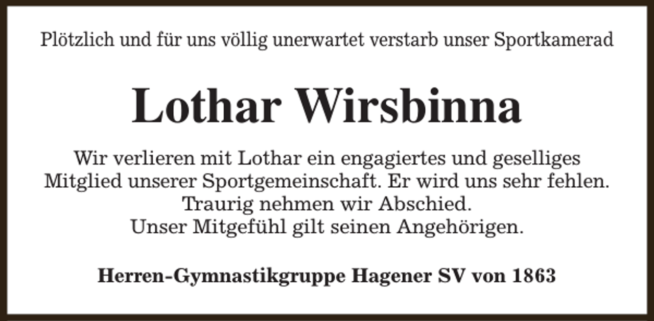 <p>Plötzlich und für uns völlig unerwartet verstarb unser Sportkamerad</p><p>Lothar Wirsbinna<br />Wir verlieren mit Lothar ein engagiertes und geselliges<br />Mitglied unserer Sportgemeinschaft. Er wird uns sehr fehlen.<br />Traurig nehmen wir Abschied.<br />Unser Mitgefühl gilt seinen Angehörigen.<br />Herren-Gymnastikgruppe Hagener SV von 1863</p>