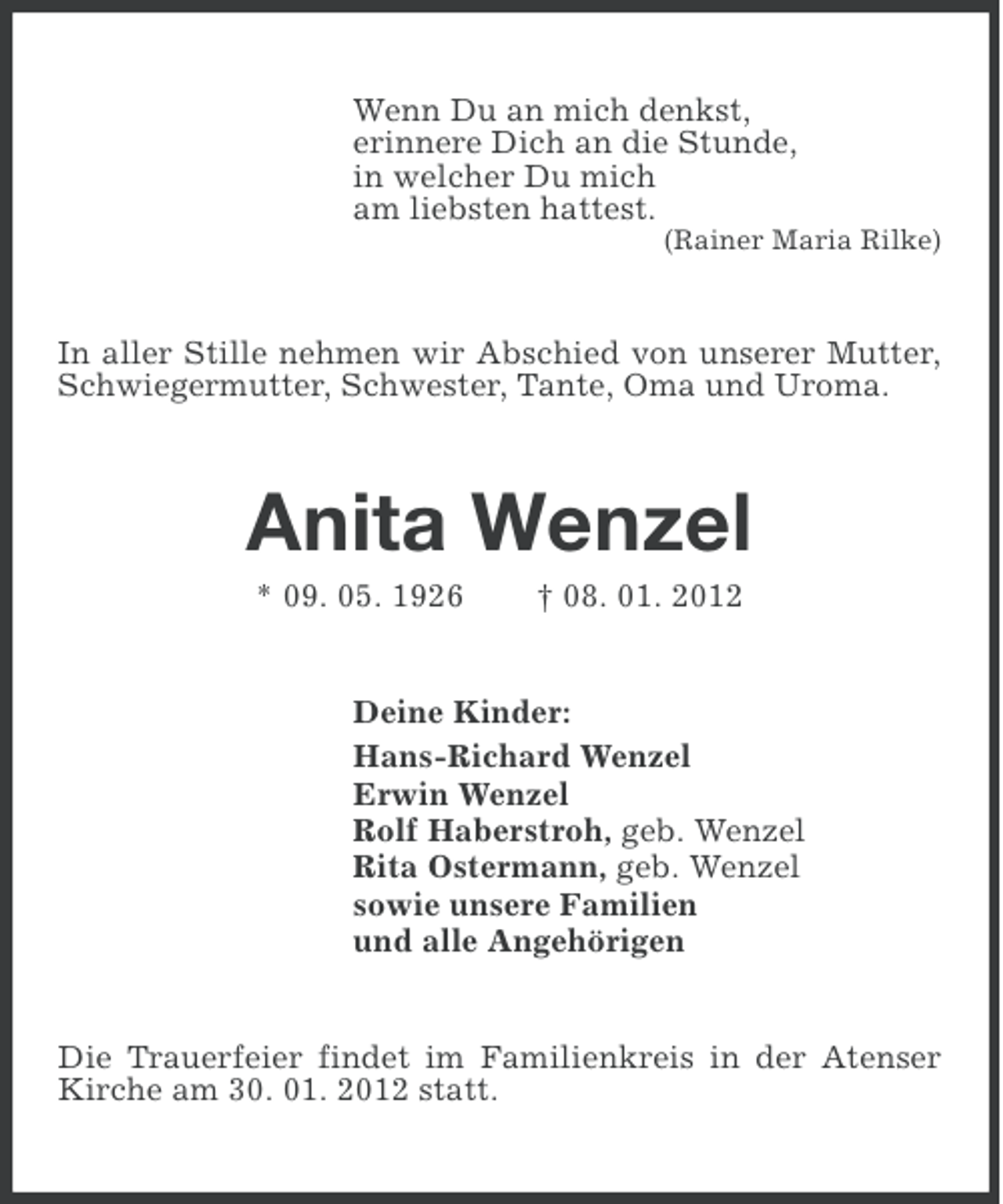 <p>Wenn Du an mich denkst,<br />erinnere Dich an die Stunde,<br />in welcher Du mich<br />am liebsten hattest.<br />(Rainer Maria Rilke)</p><p>In aller Stille nehmen wir Abschied von unserer Mutter,<br />Schwiegermutter, Schwester, Tante, Oma und Uroma.</p><p>Anita Wenzel<br />* 09. 05. 1926</p><p>† 08. 01. 2012</p><p>Deine Kinder:<br />Hans-Richard Wenzel<br />Erwin Wenzel<br />Rolf Haberstroh, geb. Wenzel<br />Rita Ostermann, geb. Wenzel<br />sowie unsere Familien<br />und alle Angehörigen</p><p>Die Trauerfeier findet im Familienkreis in der Atenser<br />Kirche am 30. 01. 2012 statt.</p>