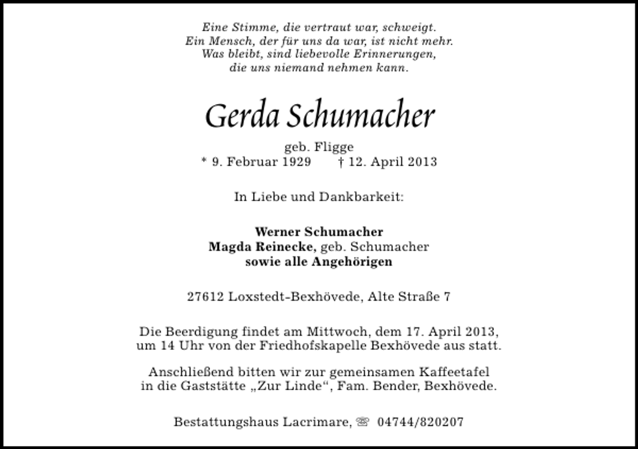 <p>Eine Stimme, die vertraut war, schweigt.<br />Ein Mensch, der für uns da war, ist nicht mehr.<br />Was bleibt, sind liebevolle Erinnerungen,<br />die uns niemand nehmen kann.</p><p>Gerda Schumacher</p><p>geb. Fligge<br />* 9. Februar 1929<br />† 12. April 2013<br />In Liebe und Dankbarkeit:<br />Werner Schumacher<br />Magda Reinecke, geb. Schumacher<br />sowie alle Angehörigen<br />27612 Loxstedt-Bexhövede, Alte Straße 7<br />Die Beerdigung findet am Mittwoch, dem 17. April 2013,<br />um 14 Uhr von der Friedhofskapelle Bexhövede aus statt.<br />Anschließend bitten wir zur gemeinsamen Kaffeetafel<br />in die Gaststätte „Zur Linde“, Fam. Bender, Bexhövede.<br />Bestattungshaus Lacrimare, s 04744/820207</p>