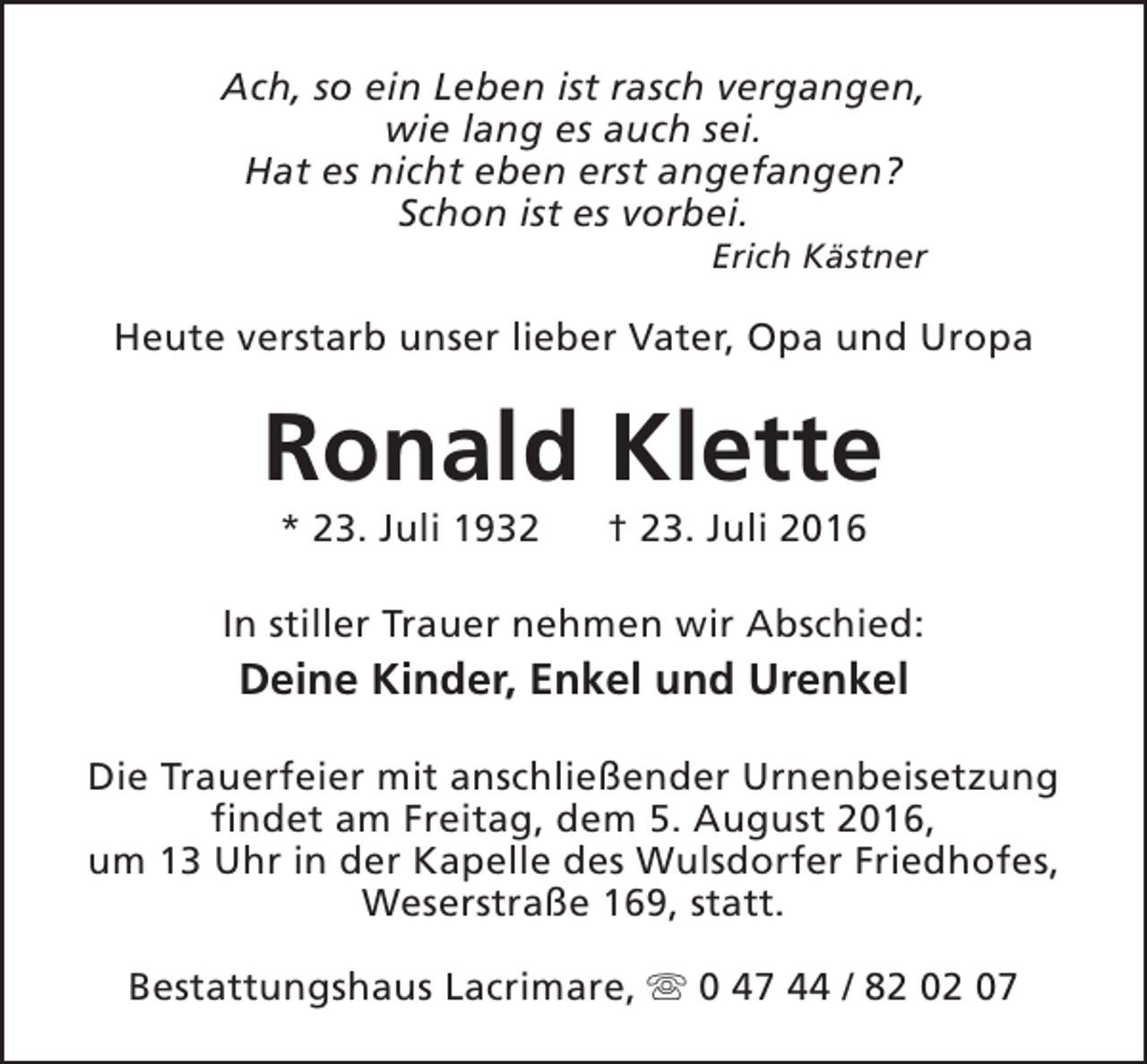 <p>Ach, so ein Leben ist rasch vergangen,<br />wie lang es auch sei.<br />Hat es nicht eben erst angefangen?<br />Schon ist es vorbei.</p><p>Erich Kästner</p><p>Heute verstarb unser lieber Vater, Opa und Uropa</p><p>Ronald Klette<br />* 23. Juli 1932</p><p>† 23. Juli 2016</p><p>In stiller Trauer nehmen wir Abschied:</p><p>Deine Kinder, Enkel und Urenkel<br />Die Trauerfeier mit anschließender Urnenbeisetzung<br />findet am Freitag, dem 5. August 2016,<br />um 13 Uhr in der Kapelle des Wulsdorfer Friedhofes,<br />Weserstraße 169, statt.<br />Bestattungshaus Lacrimare, s 0 47 44 / 82 02 07</p>