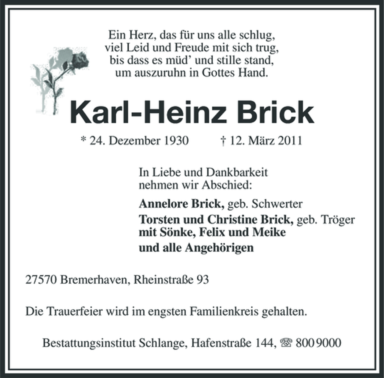 <p>Ein Herz, das für uns alle schlug, viel Leid und Freude mit sich trug, bis dass es müd’ und stille stand, um auszuruhn in Gottes Hand.</p><p>Karl-Heinz Brick<br />* 24. Dezember 1930 † 12. März 2011 In Liebe und Dankbarkeit nehmen wir Abschied: Annelore Brick, geb. Schwerter Torsten und Christine Brick, geb. Tröger mit Sönke, Felix und Meike und alle Angehörigen 27570 Bremerhaven, Rheinstraße 93 Die Trauerfeier wird im engsten Familienkreis gehalten. Bestattungsinstitut Schlange, Hafenstraße 144, 800 9000</p>