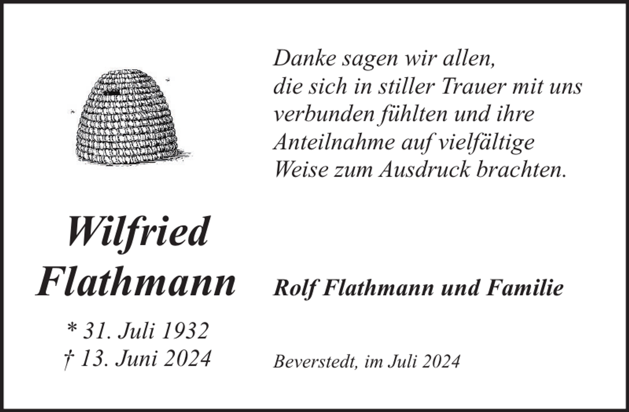 <p>Danke sagen wir allen,<br />die sich in stiller Trauer mit uns<br />verbunden fühlten und ihre<br />Anteilnahme auf vielfältige<br />Weise zum Ausdruck brachten.</p><p>Wilfried<br />Flathmann<br />* 31. Juli 1932<br />† 13. Juni 2024</p><p>Rolf Flathmann und Familie<br />Beverstedt, im Juli 2024</p>