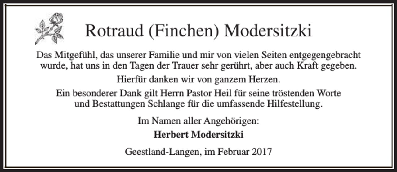 <p>Rotraud (Finchen) Modersitzki<br />Das Mitgefühl, das unserer Familie und mir von vielen Seiten entgegengebracht<br />wurde, hat uns in den Tagen der Trauer sehr gerührt, aber auch Kraft gegeben.<br />Hierfür danken wir von ganzem Herzen.<br />Ein besonderer Dank gilt Herrn Pastor Heil für seine tröstenden Worte<br />und Bestattungen Schlange für die umfassende Hilfestellung.<br />Im Namen aller Angehörigen:<br />Herbert Modersitzki<br />Geestland-Langen, im Februar 2017</p>