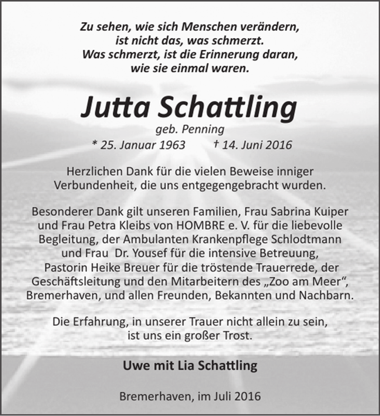 <p>Zu sehen, wie sich Menschen verändern,<br />ist nicht das, was schmerzt.<br />Was schmerzt, ist die Erinnerung daran,<br />wie sie einmal waren.</p><p>Jutta Schattling<br />geb. Penning<br />* 25. Januar 1963<br />† 14. Juni 2016</p><p>Herzlichen Dank für die vielen Beweise inniger<br />Verbundenheit, die uns entgegengebracht wurden.<br />Besonderer Dank gilt unseren Familien, Frau Sabrina Kuiper<br />und Frau Petra Kleibs von HOMBRE e. V. für die liebevolle<br />Begleitung, der Ambulanten Krankenpflege Schlodtmann<br />und Frau Dr. Yousef für die intensive Betreuung,<br />Pastorin Heike Breuer für die tröstende Trauerrede, der<br />Geschäftsleitung und den Mitarbeitern des „Zoo am Meer“,<br />Bremerhaven, und allen Freunden, Bekannten und Nachbarn.<br />Die Erfahrung, in unserer Trauer nicht allein zu sein,<br />ist uns ein großer Trost.</p><p>Uwe mit Lia Schattling<br />Bremerhaven, im Juli 2016</p>