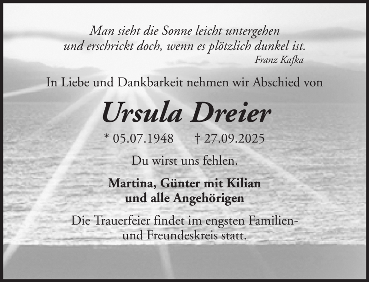 <p>Man sieht die Sonne leicht untergehen<br />und erschrickt doch, wenn es plötzlich dunkel ist.<br />Franz Kafka</p><p>In Liebe und Dankbarkeit nehmen wir Abschied von</p><p>Ursula Dreier<br />* 05.07.1948</p><p>† 27.09.2025</p><p>Du wirst uns fehlen.<br />Martina, Günter mit Kilian<br />und alle Angehörigen<br />Die Trauerfeier findet im engsten Familienund Freundeskreis statt.</p>