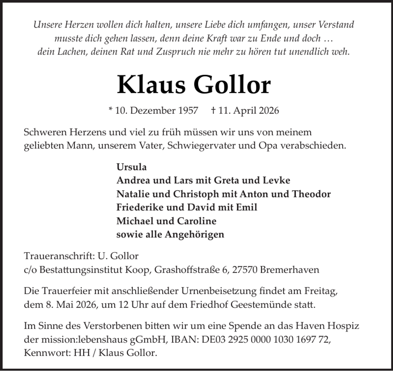 <p>Unsere Herzen wollen dich halten, unsere Liebe dich umfangen, unser Verstand<br />musste dich gehen lassen, denn deine Kraft war zu Ende und doch …<br />dein Lachen, deinen Rat und Zuspruch nie mehr zu hören tut unendlich weh.</p><p>Klaus Gollor<br />* 10. Dezember 1957</p><p>† 11. April 2026</p><p>Schweren Herzens und viel zu früh müssen wir uns von meinem<br />geliebten Mann, unserem Vater, Schwiegervater und Opa verabschieden.<br />Ursula<br />Andrea und Lars mit Greta und Levke<br />Natalie und Christoph mit Anton und Theodor<br />Friederike und David mit Emil<br />Michael und Caroline<br />sowie alle Angehörigen<br />Traueranschrift: U. Gollor<br />c/o Bestattungsinstitut Koop, Grashoﬀstraße 6, 27570 Bremerhaven<br />Die Trauerfeier mit anschließender Urnenbeisetzung ﬁndet am Freitag,<br />dem 8. Mai 2026, um 12 Uhr auf dem Friedhof Geestemünde statt.<br />Im Sinne des Verstorbenen bitten wir um eine Spende an das Haven Hospiz<br />der mission:lebenshaus gGmbH, IBAN: DE03 2925 0000 1030 1692,<br />Kennwort: HH / Klaus Gollor.</p>