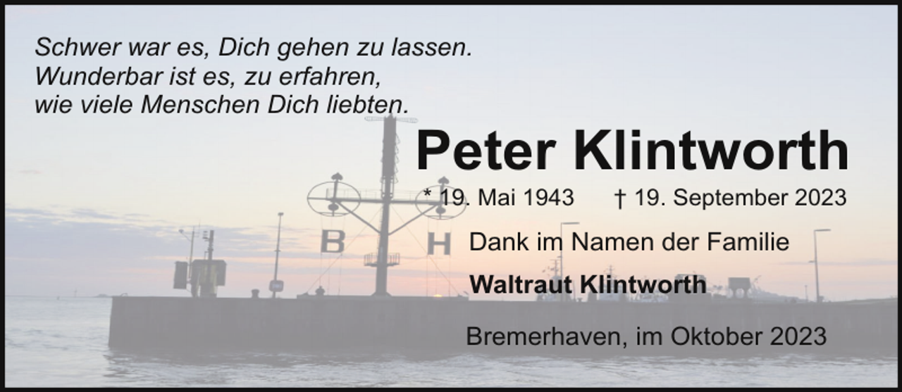 <p>Schwer war es, Dich gehen zu lassen.<br />Wunderbar ist es, zu erfahren,<br />wie viele Menschen Dich liebten.</p><p>Peter Klintworth<br />* 19. Mai 1943</p><p>† 19. September 2023</p><p>Dank im Namen der Familie<br />Waltraut Klintworth<br />Bremerhaven, im Oktober 2023</p>