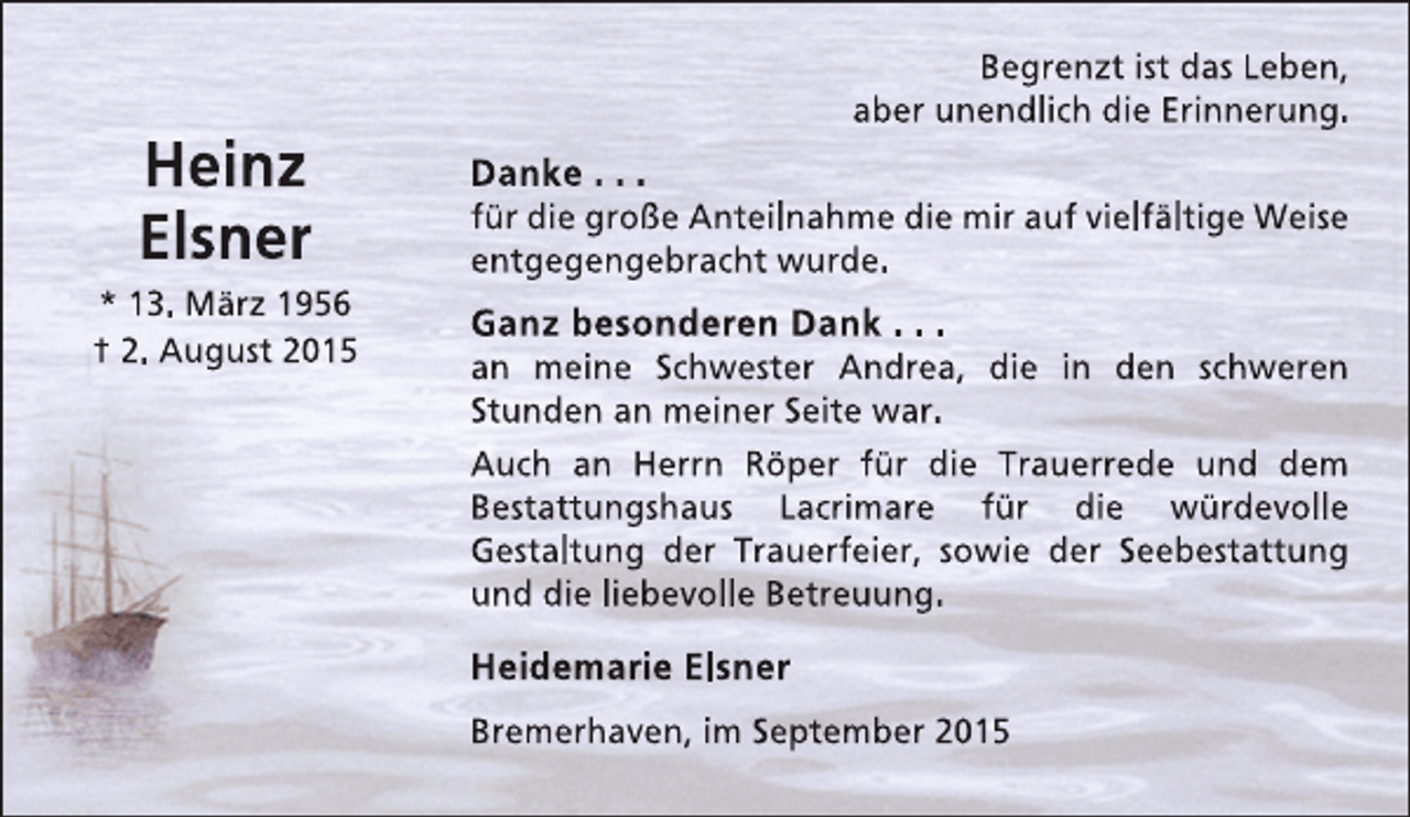 <p>Heinz<br />Elsner<br />* 13. März 1956<br />† 2. August 2015</p><p>Begrenzt ist das Leben,<br />aber unendlich die Erinnerung.</p><p>Danke . . .</p><p>für die große Anteilnahme die mir auf vielfältige Weise<br />entgegengebracht wurde.</p><p>Ganz besonderen Dank . . .</p><p>an meine Schwester Andrea, die in den schweren<br />Stunden an meiner Seite war.<br />Auch an Herrn Röper für die Trauerrede und dem<br />Bestattungshaus Lacrimare für die würdevolle<br />Gestaltung der Trauerfeier, sowie der Seebestattung<br />und die liebevolle Betreuung.</p><p>Heidemarie Elsner<br />Bremerhaven, im September 2015</p>