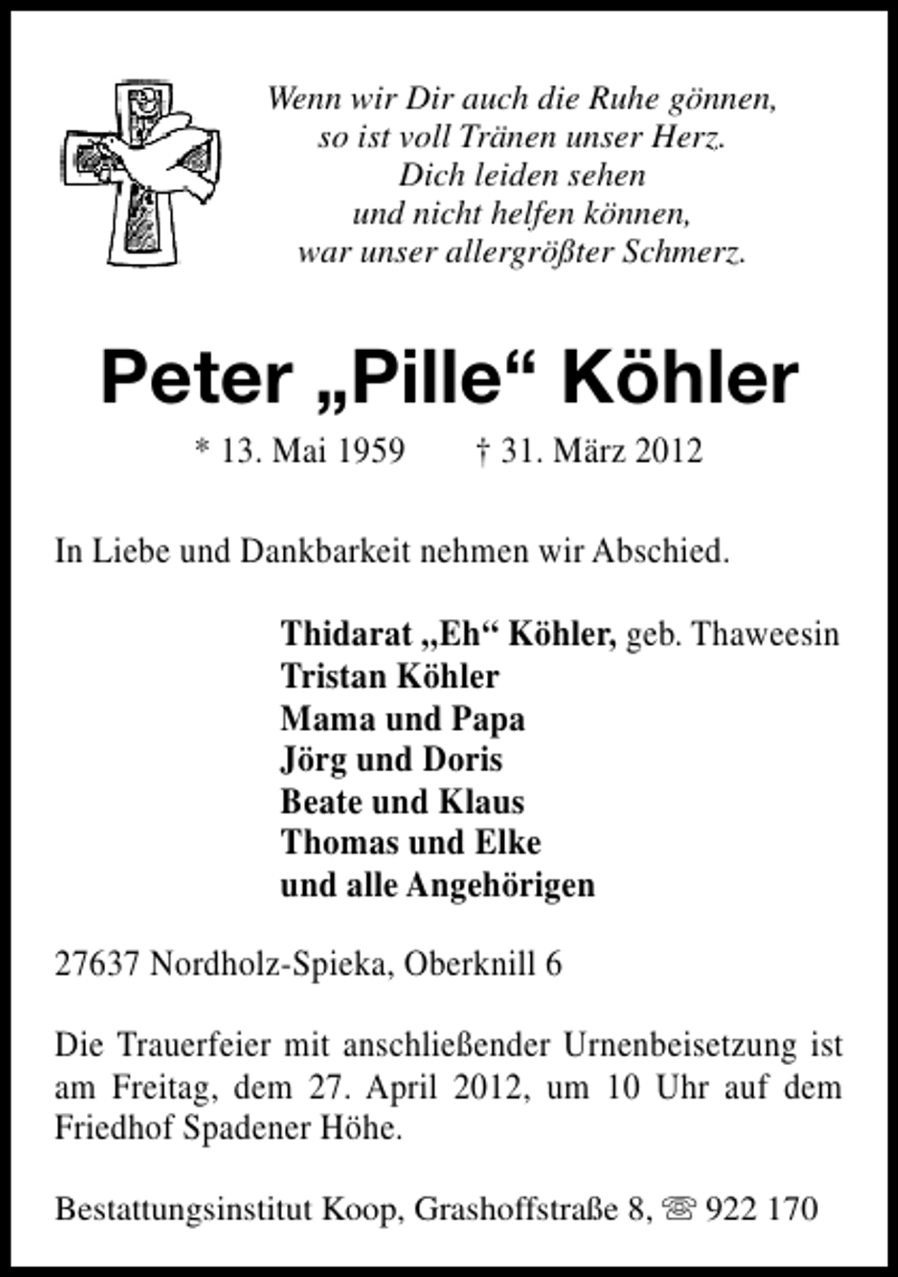 <p>Wenn wir Dir auch die Ruhe gönnen,<br />so ist voll Tränen unser Herz.<br />Dich leiden sehen<br />und nicht helfen können,<br />war unser allergrößter Schmerz.</p><p>Peter „Pille“ Köhler<br />* 13. Mai 1959</p><p>† 31. März 2012</p><p>In Liebe und Dankbarkeit nehmen wir Abschied.<br />Thidarat „Eh“ Köhler, geb. Thaweesin<br />Tristan Köhler<br />Mama und Papa<br />Jörg und Doris<br />Beate und Klaus<br />Thomas und Elke<br />und alle Angehörigen<br />27637 Nordholz-Spieka, Oberknill 6<br />Die Trauerfeier mit anschließender Urnenbeisetzung ist<br />am Freitag, dem 27. April 2012, um 10 Uhr auf dem<br />Friedhof Spadener Höhe.<br />Bestattungsinstitut Koop, Grashoffstraße 8, s 922 170</p>