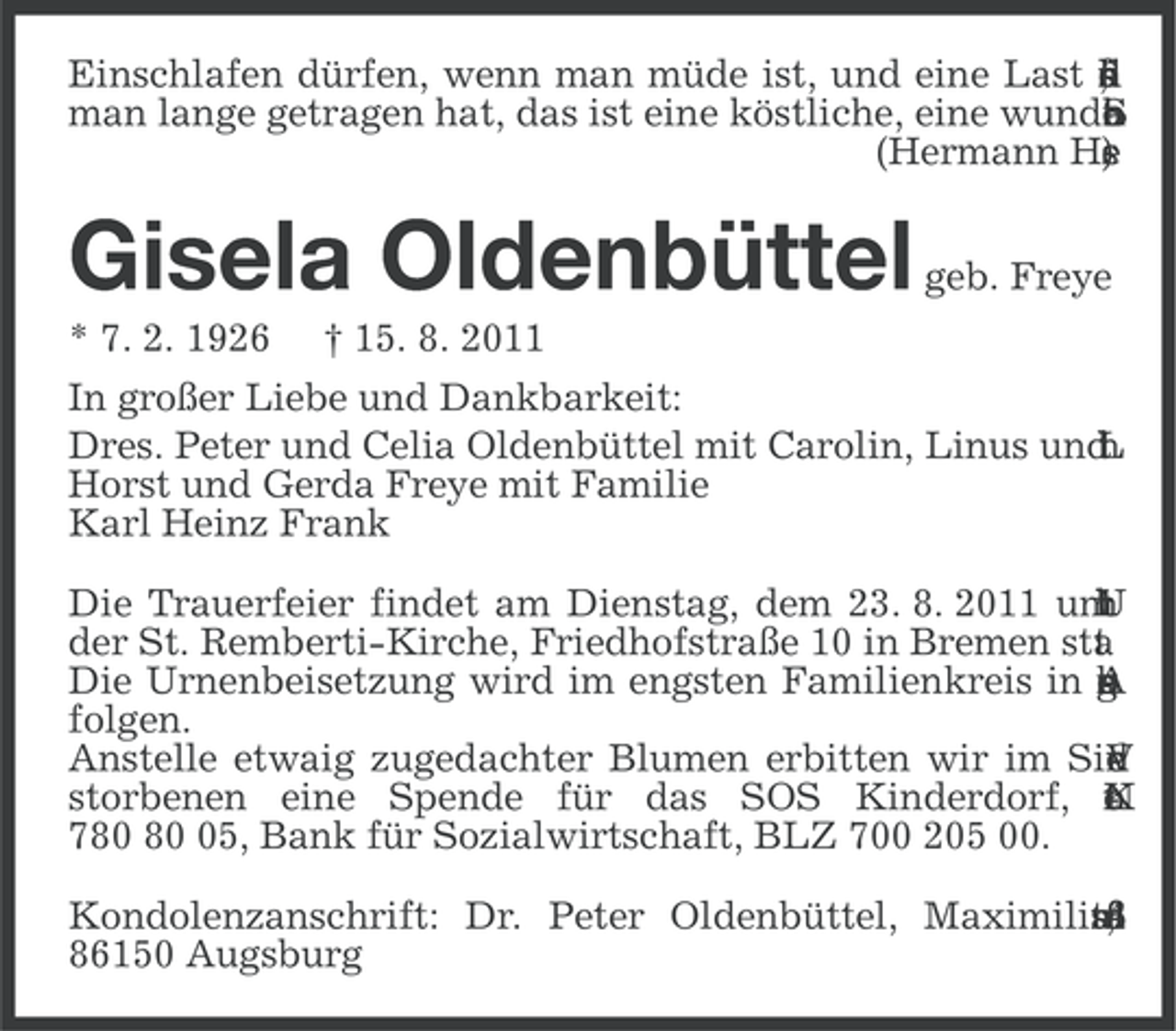 <p>Einschlafen dürfen, wenn man müde ist, und eine Last f<br />i<br />,<br />r<br />ü<br />d<br />s<br />n<br />e<br />l<br />a<br />man lange getragen hat, das ist eine köstliche, eine wunde<br />.<br />h<br />c<br />S<br />e<br />a<br />b<br />r<br />(Hermann He<br />)<br />e<br />s</p><p>Gisela Oldenbüttel<br />* 7. 2. 1926</p><p>geb. Freye</p><p>† 15. 8. 2011</p><p>In großer Liebe und Dankbarkeit:<br />Dres. Peter und Celia Oldenbüttel mit Carolin, Linus und<br />L<br />h<br />t<br />l<br />i<br />Horst und Gerda Freye mit Familie<br />Karl Heinz Frank<br />Die Trauerfeier findet am Dienstag, dem 23. 8. 2011 um<br />n<br />i<br />r<br />h<br />U<br />1<br />der St. Remberti-Kirche, Friedhofstraße 10 in Bremen sta<br />.<br />t<br />Die Urnenbeisetzung wird im engsten Familienkreis in u<br />e<br />r<br />b<br />s<br />g<br />A<br />folgen.<br />Anstelle etwaig zugedachter Blumen erbitten wir im Sin<br />V<br />r<br />d<br />e<br />n<br />storbenen eine Spende für das SOS Kinderdorf, o<br />.<br />r<br />N<br />t<br />n<br />K<br />7 05, Bank für Sozialwirtschaft, BLZ 700 205 00.<br />Kondolenzanschrift: Dr. Peter Oldenbüttel, Maximiliar<br />tß<br />sa<br />n<br />,<br />8<br />4<br />e<br />86150 Augsburg</p>