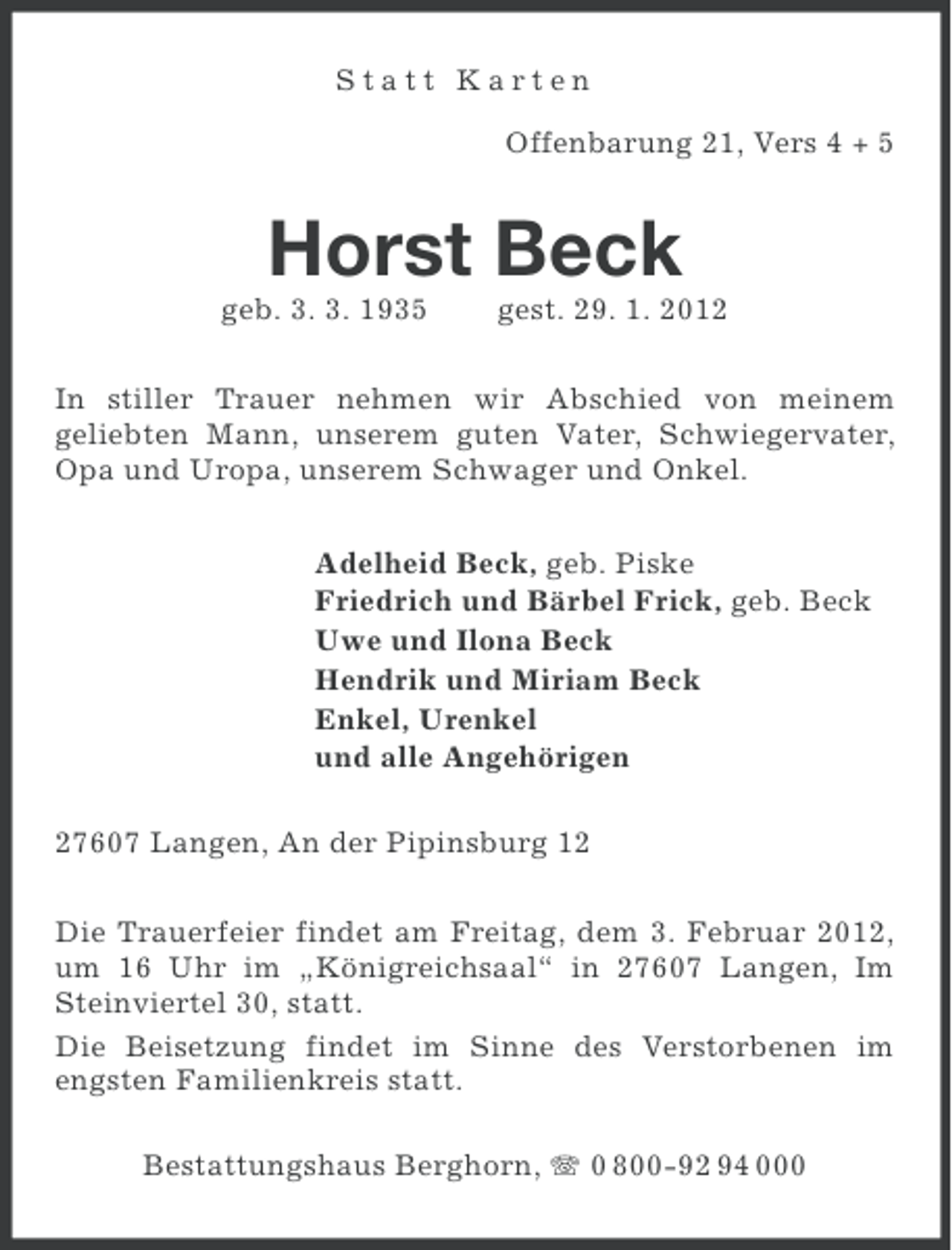 <p>Statt Karten<br />Offenbarung 21, Vers 4 + 5</p><p>Horst Beck<br />geb. 3. 3. 1935</p><p>gest. 29. 1. 2012</p><p>In stiller Trauer nehmen wir Abschied von meinem<br />geliebten Mann, unserem guten Vater, Schwiegervater,<br />Opa und Uropa, unserem Schwager und Onkel.<br />Adelheid Beck, geb. Piske<br />Friedrich und Bärbel Frick, geb. Beck<br />Uwe und Ilona Beck<br />Hendrik und Miriam Beck<br />Enkel, Urenkel<br />und alle Angehörigen<br />27607 Langen, An der Pipinsburg 12<br />Die Trauerfeier findet am Freitag, dem 3. Februar 2012,<br />um 16 Uhr im „Königreichsaal“ in 27607 Langen, Im<br />Steinviertel 30, statt.<br />Die Beisetzung findet im Sinne des Verstorbenen im<br />engsten Familienkreis statt.<br />Bestattungshaus Berghorn, 0 800-92 94 000</p>