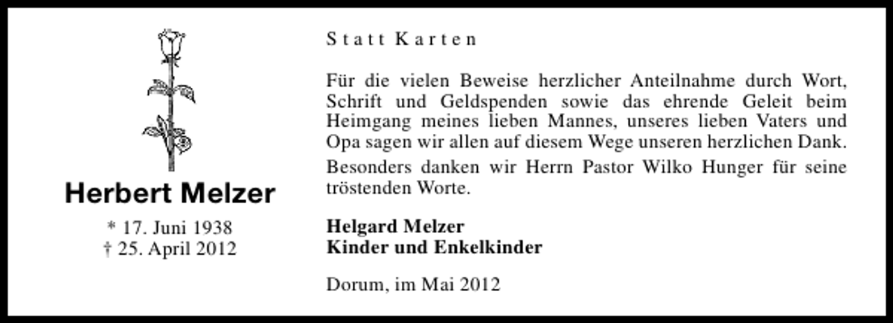 <p>Statt Karten</p><p>Herbert Melzer<br />* 17. Juni 1938<br />† 25. April 2012</p><p>Für die vielen Beweise herzlicher Anteilnahme durch Wort,<br />Schrift und Geldspenden sowie das ehrende Geleit beim<br />Heimgang meines lieben Mannes, unseres lieben Vaters und<br />Opa sagen wir allen auf diesem Wege unseren herzlichen Dank.<br />Besonders danken wir Herrn Pastor Wilko Hunger für seine<br />tröstenden Worte.<br />Helgard Melzer<br />Kinder und Enkelkinder<br />Dorum, im Mai 2012</p>