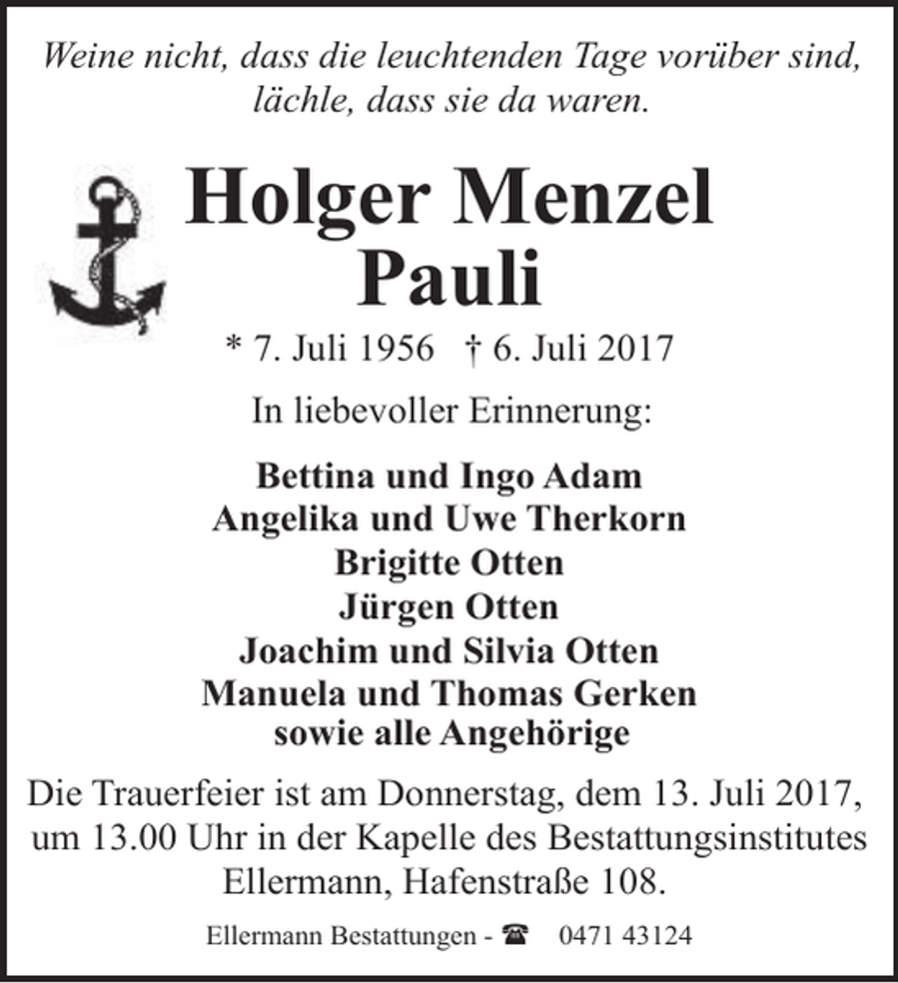 <p>Weine nicht, dass die leuchtenden Tage vorüber sind,<br />lächle, dass sie da waren.</p><p>Holger Menzel<br />Pauli<br />* 7. Juli 1956 † 6. Juli 2017<br />In liebevoller Erinnerung:<br />Bettina und Ingo Adam<br />Angelika und Uwe Therkorn<br />Brigitte Otten<br />Jürgen Otten<br />Joachim und Silvia Otten<br />Manuela und Thomas Gerken<br />sowie alle Angehörige<br />Die Trauerfeier ist am Donnerstag, dem 13. Juli 2017,<br />um 13.00 Uhr in der Kapelle des Bestattungsinstitutes<br />Ellermann, Hafenstraße 108.<br />Ellermann Bestattungen - (</p><p>0471 43124</p>
