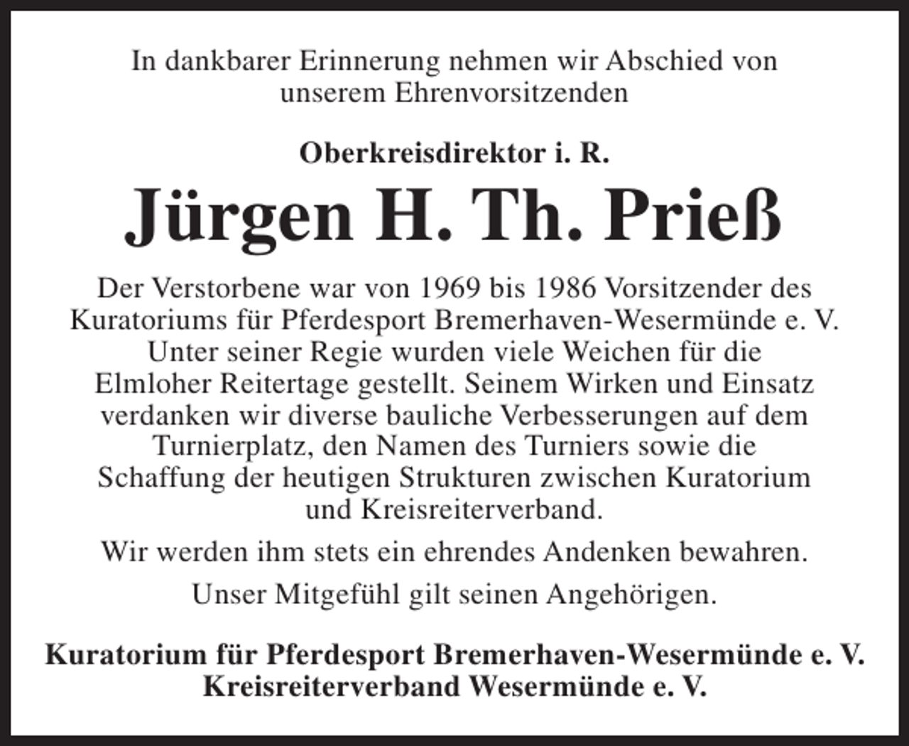 <p>In dankbarer Erinnerung nehmen wir Abschied von<br />unserem Ehrenvorsitzenden<br />Oberkreisdirektor i. R.</p><p>Jürgen H. Th. Prieß<br />Der Verstorbene war von 1969 bis 1986 Vorsitzender des<br />Kuratoriums für Pferdesport Bremerhaven-Wesermünde e. V.<br />Unter seiner Regie wurden viele Weichen für die<br />Elmloher Reitertage gestellt. Seinem Wirken und Einsatz<br />verdanken wir diverse bauliche Verbesserungen auf dem<br />Turnierplatz, den Namen des Turniers sowie die<br />Schaffung der heutigen Strukturen zwischen Kuratorium<br />und Kreisreiterverband.<br />Wir werden ihm stets ein ehrendes Andenken bewahren.<br />Unser Mitgefühl gilt seinen Angehörigen.<br />Kuratorium für Pferdesport Bremerhaven-Wesermünde e. V.<br />Kreisreiterverband Wesermünde e. V.</p>