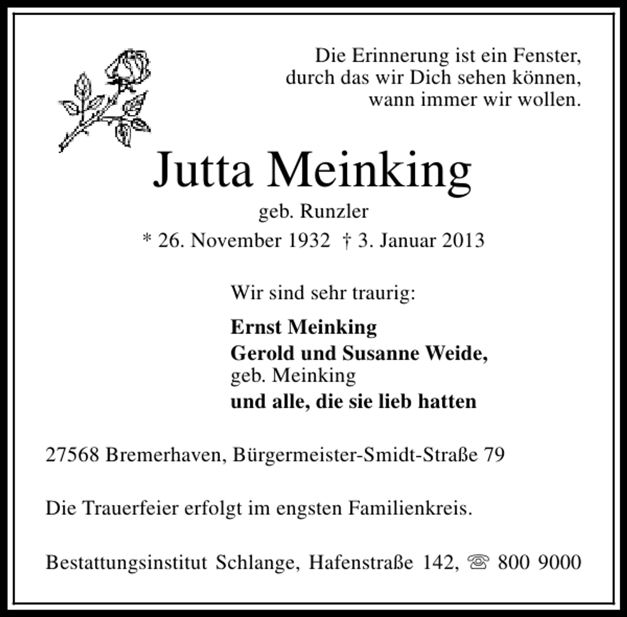 <p>Die Erinnerung ist ein Fenster,<br />durch das wir Dich sehen können,<br />wann immer wir wollen.</p>
<p>Jutta Meinking</p>
<p>geb. Runzler<br />* 26. November 1932 † 3. Januar 2013<br />Wir sind sehr traurig:<br />Ernst Meinking<br />Gerold und Susanne Weide,<br />geb. Meinking<br />und alle, die sie lieb hatten<br />27568 Bremerhaven, Bürgermeister-Smidt-Straße 79<br />Die Trauerfeier erfolgt im engsten Familienkreis.<br />Bestattungsinstitut Schlange, Hafenstraße 142, s 800 9000</p>