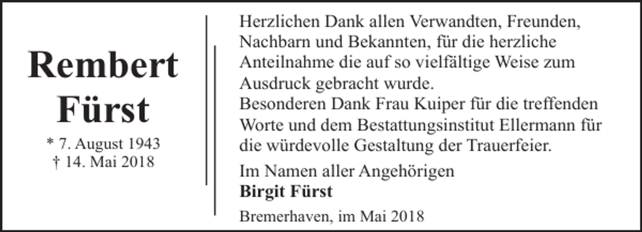 <p>Rembert<br />Fürst<br />* 7. August 1943<br />† 14. Mai 2018</p><p>Herzlichen Dank allen Verwandten, Freunden,<br />Nachbarn und Bekannten, für die herzliche<br />Anteilnahme die auf so vielfältige Weise zum<br />Ausdruck gebracht wurde.<br />Besonderen Dank Frau Kuiper für die treffenden<br />Worte und dem Bestattungsinstitut Ellermann für<br />die würdevolle Gestaltung der Trauerfeier.<br />Im Namen aller Angehörigen<br />Birgit Fürst<br />Bremerhaven, im Mai 2018</p>
