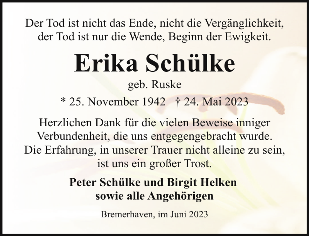 <p>Der Tod ist nicht das Ende, nicht die Vergänglichkeit,<br />der Tod ist nur die Wende, Beginn der Ewigkeit.</p><p>Erika Schülke</p><p>geb. Ruske<br />* 25. November 1942 † 24. Mai 2023<br />Herzlichen Dank für die vielen Beweise inniger<br />Verbundenheit, die uns entgegengebracht wurde.<br />Die Erfahrung, in unserer Trauer nicht alleine zu sein,<br />ist uns ein großer Trost.<br />Peter Schülke und Birgit Helken<br />sowie alle Angehörigen<br />Bremerhaven, im Juni 2023</p>