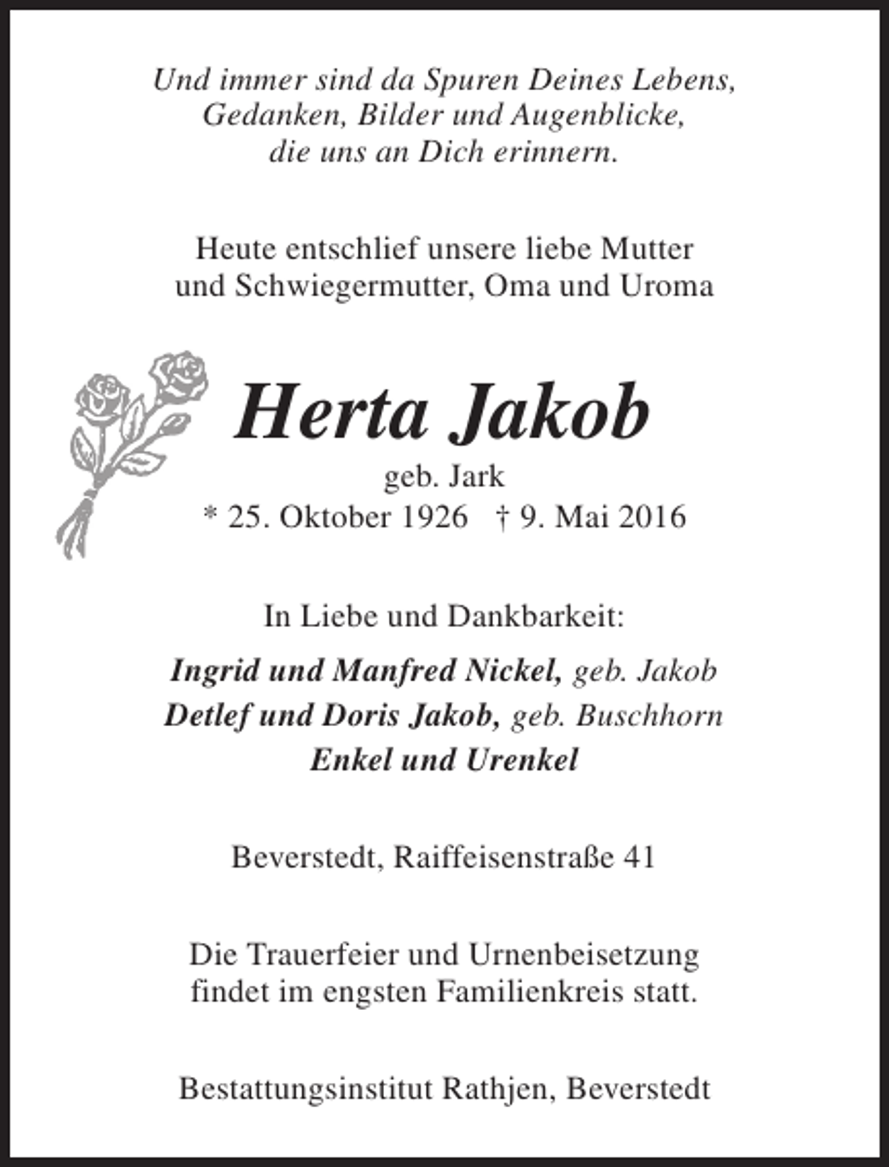 <p>Und immer sind da Spuren Deines Lebens,<br />Gedanken, Bilder und Augenblicke,<br />die uns an Dich erinnern.<br />Heute entschlief unsere liebe Mutter<br />und Schwiegermutter, Oma und Uroma</p><p>Herta Jakob</p><p>geb. Jark<br />* 25. Oktober 1926 † 9. Mai 2016<br />In Liebe und Dankbarkeit:<br />Ingrid und Manfred Nickel, geb. Jakob<br />Detlef und Doris Jakob, geb. Buschhorn<br />Enkel und Urenkel<br />Beverstedt, Raiffeisenstraße 41<br />Die Trauerfeier und Urnenbeisetzung<br />findet im engsten Familienkreis statt.<br />Bestattungsinstitut Rathjen, Beverstedt</p>
