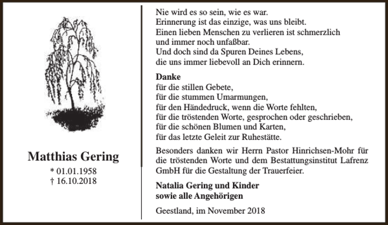 <p>Nie wird es so sein, wie es war.<br />Erinnerung ist das einzige, was uns bleibt.<br />Einen lieben Menschen zu verlieren ist schmerzlich<br />und immer noch unfaßbar.<br />Und doch sind da Spuren Deines Lebens,<br />die uns immer liebevoll an Dich erinnern.<br />Danke<br />für die stillen Gebete,<br />für die stummen Umarmungen,<br />für den Händedruck, wenn die Worte fehlten,<br />für die tröstenden Worte, gesprochen oder geschrieben,<br />für die schönen Blumen und Karten,<br />für das letzte Geleit zur Ruhestätte.</p><p>Matthias Gering<br />* 01.01.1958<br />† 16.10.2018</p><p>Besonders danken wir Herrn Pastor Hinrichsen-Mohr für<br />die tröstenden Worte und dem Bestattungsinstitut Lafrenz<br />GmbH für die Gestaltung der Trauerfeier.<br />Natalia Gering und Kinder<br />sowie alle Angehörigen<br />Geestland, im November 2018</p>