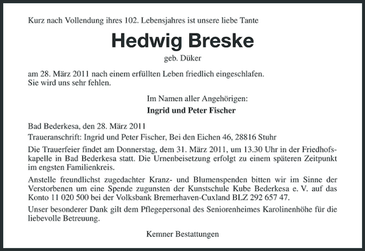 <p>Kurz nach Vollendung ihres 102. Lebensjahres ist unsere liebe Tante</p><p>Hedwig Breske<br />geb. Düker am 28. März 2011 nach einem erfüllten Leben friedlich eingeschlafen. Sie wird uns sehr fehlen. Im Namen aller Angehörigen: Ingrid und Peter Fischer Bad Bederkesa, den 28. März 2011 Traueranschrift: Ingrid und Peter Fischer, Bei den Eichen 46, 28816 Stuhr Die Trauerfeier findet am Donnerstag, dem 31. März 2011, um 13.30 Uhr in der Friedhofskapelle in Bad Bederkesa statt. Die Urnenbeisetzung erfolgt zu einem späteren Zeitpunkt im engsten Familienkreis. Anstelle freundlichst zugedachter Kranz- und Blumenspenden bitten wir im Sinne der Verstorbenen um eine Spende zugunsten der Kunstschule Kube Bederkesa e. V. auf das Konto 11 020 500 bei der Volksbank Bremerhaven-Cuxland BLZ 292 657 47. Unser besonderer Dank gilt dem Pflegepersonal des Seniorenheimes Karolinenhöhe für die liebevolle Betreuung. Kemner Bestattungen</p>