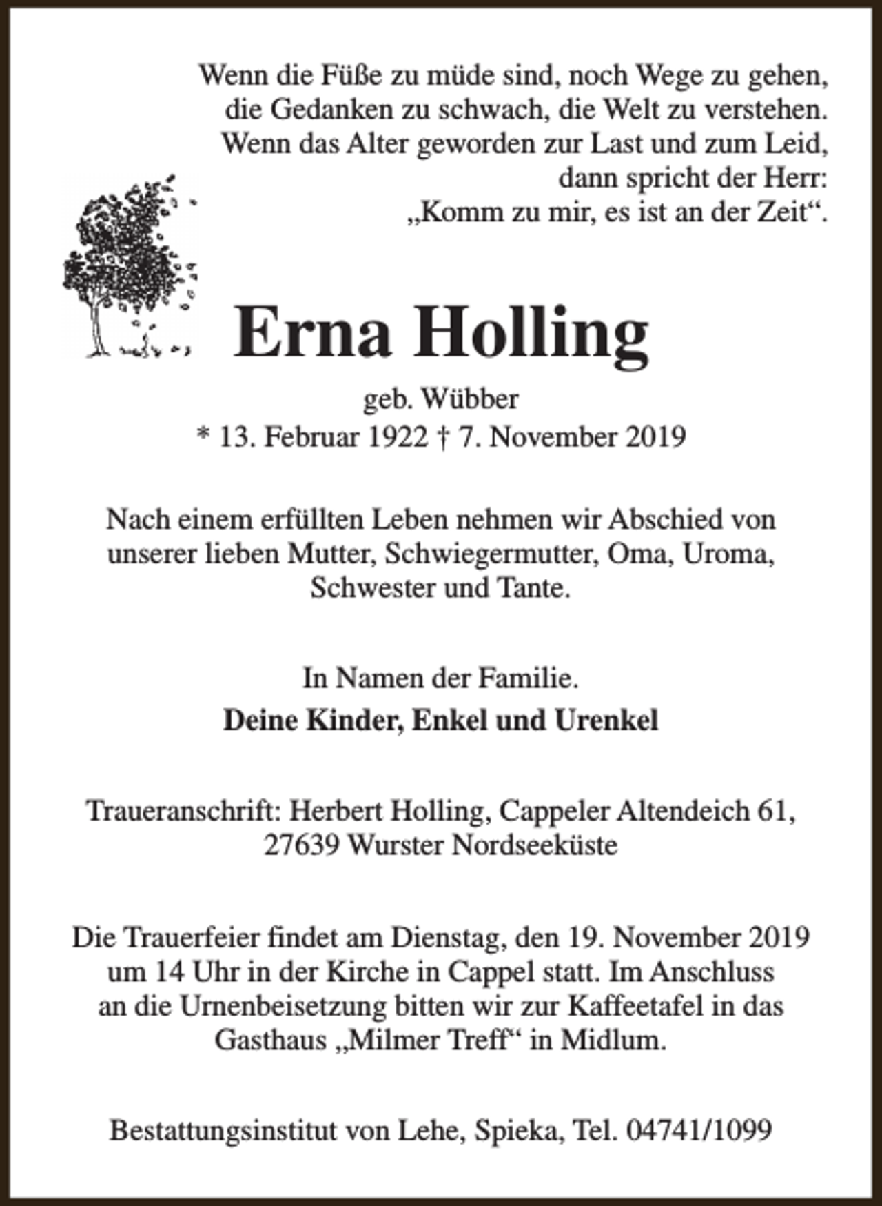 <p>Wenn die Füße zu müde sind, noch Wege zu gehen,<br />die Gedanken zu schwach, die Welt zu verstehen.<br />Wenn das Alter geworden zur Last und zum Leid,<br />dann spricht der Herr:<br />„Komm zu mir, es ist an der Zeit“.</p><p>Erna Holling</p><p>geb. Wübber<br />* 13. Februar 1922 † 7. November 2019<br />Nach einem erfüllten Leben nehmen wir Abschied von<br />unserer lieben Mutter, Schwiegermutter, Oma, Uroma,<br />Schwester und Tante.<br />In Namen der Familie.<br />Deine Kinder, Enkel und Urenkel<br />Traueranschrift: Herbert Holling, Cappeler Altendeich 61,<br />27639 Wurster Nordseeküste<br />Die Trauerfeier findet am Dienstag, den 19. November 2019<br />um 14 Uhr in der Kirche in Cappel statt. Im Anschluss<br />an die Urnenbeisetzung bitten wir zur Kaffeetafel in das<br />Gasthaus „Milmer Treff“ in Midlum.<br />Bestattungsinstitut von Lehe, Spieka, Tel. 04741/1099</p>