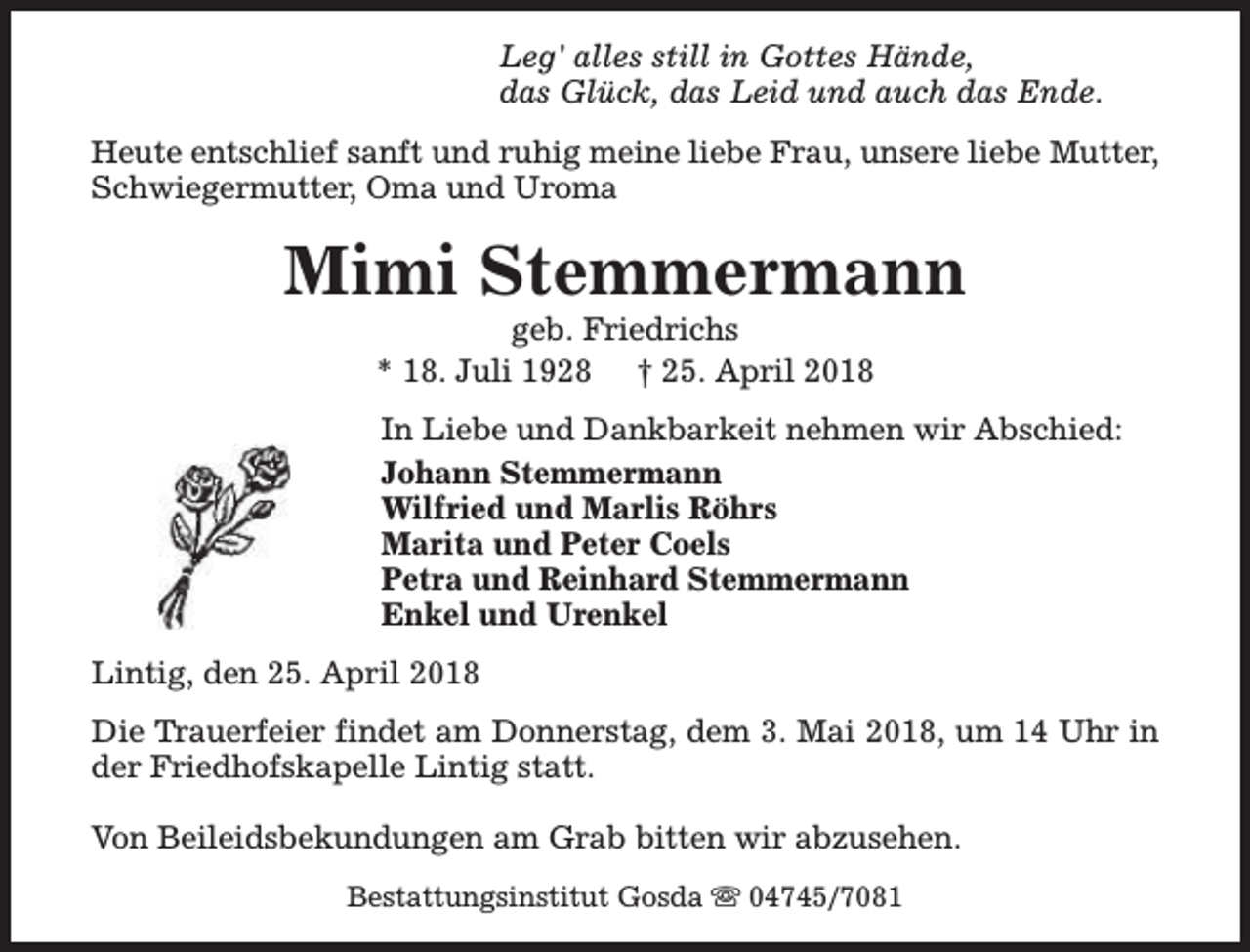 <p>Leg' alles still in Gottes Hände,<br />das Glück, das Leid und auch das Ende.<br />Heute entschlief sanft und ruhig meine liebe Frau, unsere liebe Mutter,<br />Schwiegermutter, Oma und Uroma</p><p>Mimi Stemmermann<br />geb. Friedrichs<br />* 18. Juli 1928 † 25. April 2018</p><p>In Liebe und Dankbarkeit nehmen wir Abschied:<br />Johann Stemmermann<br />Wilfried und Marlis Röhrs<br />Marita und Peter Coels<br />Petra und Reinhard Stemmermann<br />Enkel und Urenkel<br />Lintig, den 25. April 2018<br />Die Trauerfeier findet am Donnerstag, dem 3. Mai 2018, um 14 Uhr in<br />der Friedhofskapelle Lintig statt.<br />Von Beileidsbekundungen am Grab bitten wir abzusehen.<br />Bestattungsinstitut Gosda s 04745/7081</p>
