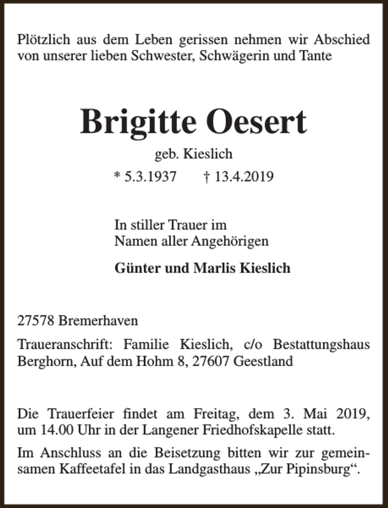 <p>Plötzlich aus dem Leben gerissen nehmen wir Abschied<br />von unserer lieben Schwester, Schwägerin und Tante</p><p>Brigitte Oesert<br />geb. Kieslich</p><p>* 5.3.1937</p><p>† 13.4.2019</p><p>In stiller Trauer im<br />Namen aller Angehörigen<br />Günter und Marlis Kieslich<br />27578 Bremerhaven<br />Traueranschrift: Familie Kieslich, c/o Bestattungshaus<br />Berghorn, Auf dem Hohm 8, 27607 Geestland<br />Die Trauerfeier findet am Freitag, dem 3. Mai 2019,<br />um 14.00 Uhr in der Langener Friedhofskapelle statt.<br />Im Anschluss an die Beisetzung bitten wir zur gemeinsamen Kaffeetafel in das Landgasthaus „Zur Pipinsburg“.</p>