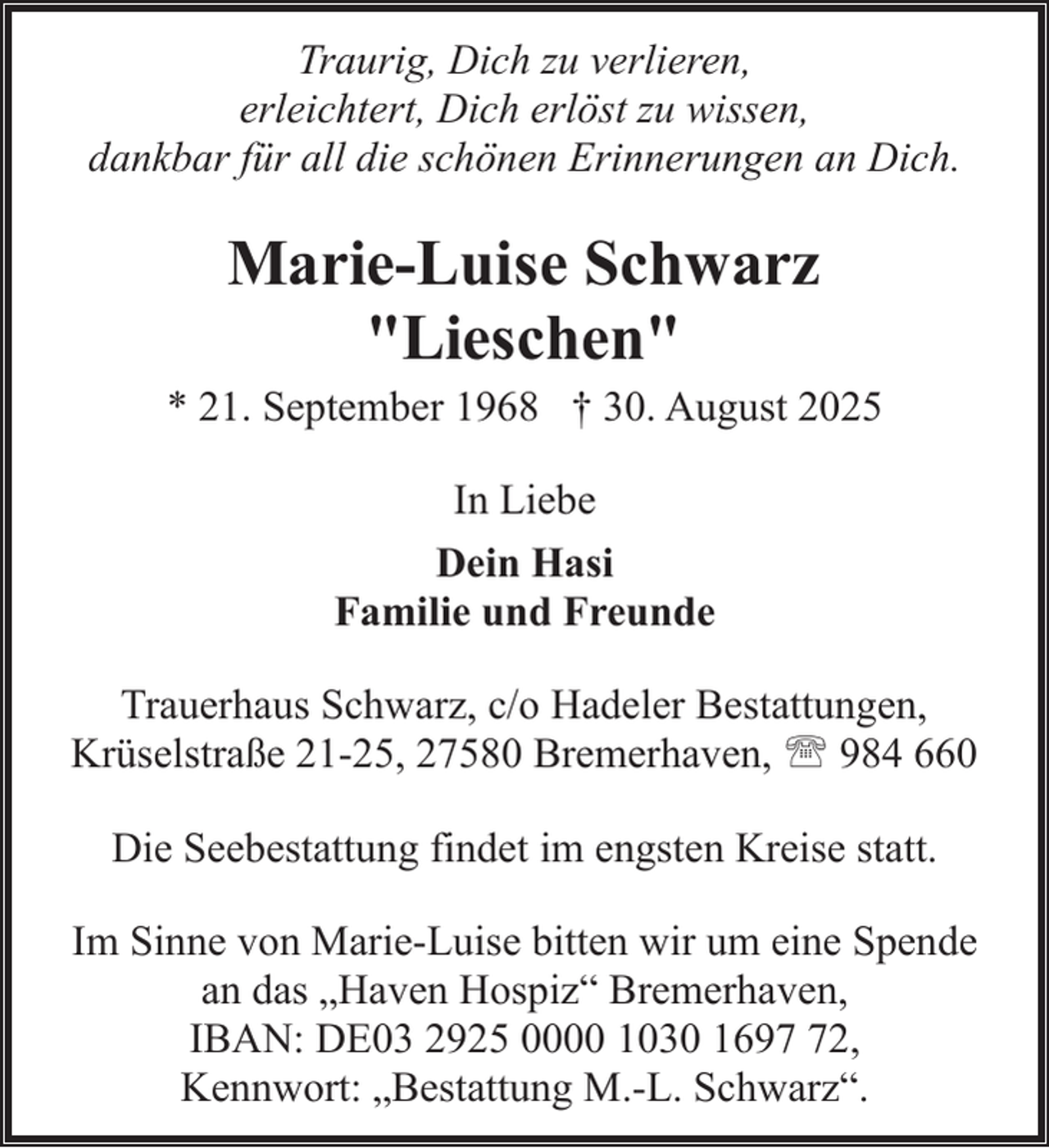 <p>Traurig, Dich zu verlieren,<br />erleichtert, Dich erlöst zu wissen,<br />dankbar für all die schönen Erinnerungen an Dich.</p><p>Marie-Luise Schwarz<br />"Lieschen"</p><p>* 21. September 1968 † 30. August 2025<br />In Liebe<br />Dein Hasi<br />Familie und Freunde<br />Trauerhaus Schwarz, c/o Hadeler Bestattungen,<br />Krüselstraße 21-25, 27580 Bremerhaven, ' 984 660<br />Die Seebestattung findet im engsten Kreise statt.<br />Im Sinne von Marie-Luise bitten wir um eine Spende<br />an das „Haven Hospiz“ Bremerhaven,<br />IBAN: DE03 2925 0000 1030 1692,<br />Kennwort: „Bestattung M.-L. Schwarz“.</p>