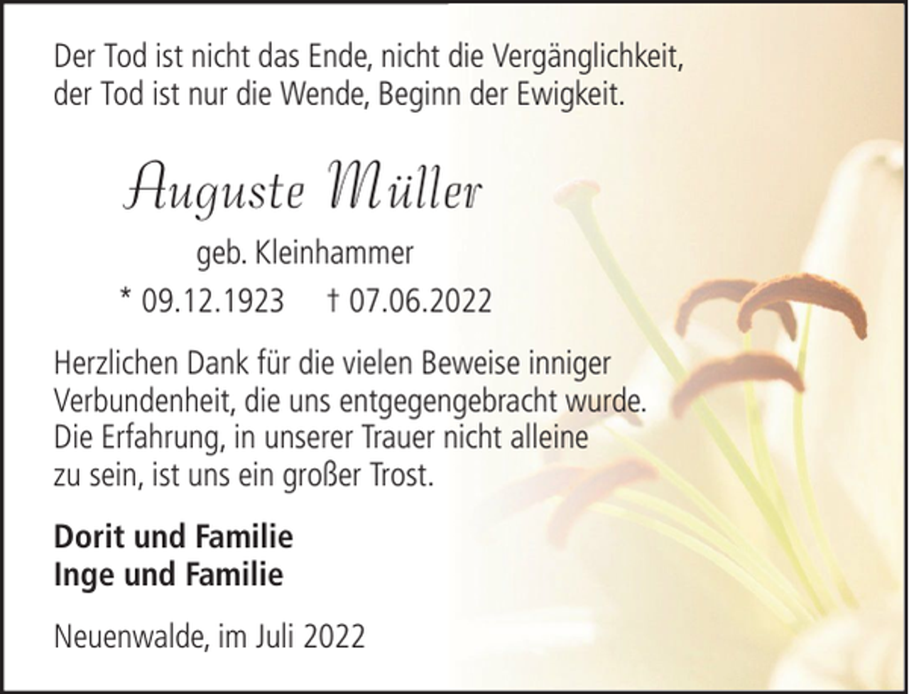 <p>Der Tod ist nicht das Ende, nicht die Vergänglichkeit,<br />der Tod ist nur die Wende, Beginn der Ewigkeit.</p><p>Auguste Müller<br />geb. Kleinhammer<br />* 09.12.1923 † 07.06.2022<br />Herzlichen Dank für die vielen Beweise inniger<br />Verbundenheit, die uns entgegengebracht wurde.<br />Die Erfahrung, in unserer Trauer nicht alleine<br />zu sein, ist uns ein großer Trost.<br />Dorit und Familie<br />Inge und Familie<br />Neuenwalde, im Juli 2022</p>