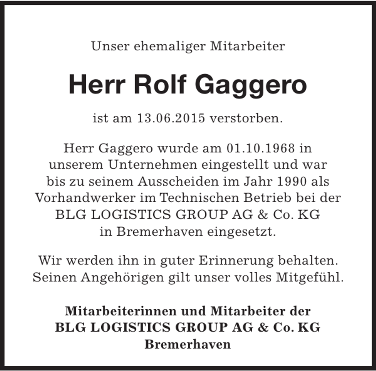 <p>Unser ehemaliger Mitarbeiter</p><p>Herr Rolf Gaggero<br />ist am 13.06.2015 verstorben.<br />Herr Gaggero wurde am 01.10.1968 in<br />unserem Unternehmen eingestellt und war<br />bis zu seinem Ausscheiden im Jahr 1990 als<br />Vorhandwerker im Technischen Betrieb bei der<br />BLG LOGISTICS GROUP AG &amp; Co. KG<br />in Bremerhaven eingesetzt.<br />Wir werden ihn in guter Erinnerung behalten.<br />Seinen Angehörigen gilt unser volles Mitgefühl.<br />Mitarbeiterinnen und Mitarbeiter der<br />BLG LOGISTICS GROUP AG &amp; Co. KG<br />Bremerhaven</p>