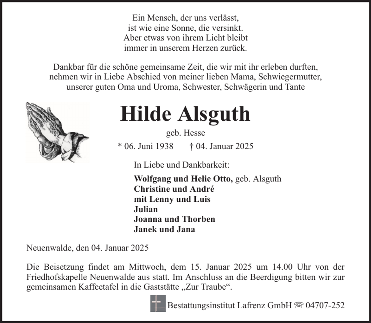 <p>Ein Mensch, der uns verlässt,<br />ist wie eine Sonne, die versinkt.<br />Aber etwas von ihrem Licht bleibt<br />immer in unserem Herzen zurück.<br />Dankbar für die schöne gemeinsame Zeit, die wir mit ihr erleben durften,<br />nehmen wir in Liebe Abschied von meiner lieben Mama, Schwiegermutter,<br />unserer guten Oma und Uroma, Schwester, Schwägerin und Tante</p><p>Hilde Alsguth<br />geb. Hesse<br />* 06. Juni 1938<br />† 04. Januar 2025<br />In Liebe und Dankbarkeit:<br />Wolfgang und Helie Otto, geb. Alsguth<br />Christine und André<br />mit Lenny und Luis<br />Julian<br />Joanna und Thorben<br />Janek und Jana<br />Neuenwalde, den 04. Januar 2025<br />Die Beisetzung findet am Mittwoch, dem 15. Januar 2025 um 14.00 Uhr von der<br />Friedhofskapelle Neuenwalde aus statt. Im Anschluss an die Beerdigung bitten wir zur<br />gemeinsamen Kaffeetafel in die Gaststätte „Zur Traube“.<br />Bestattungsinstitut Lafrenz GmbH</p><p>04707-252</p>
