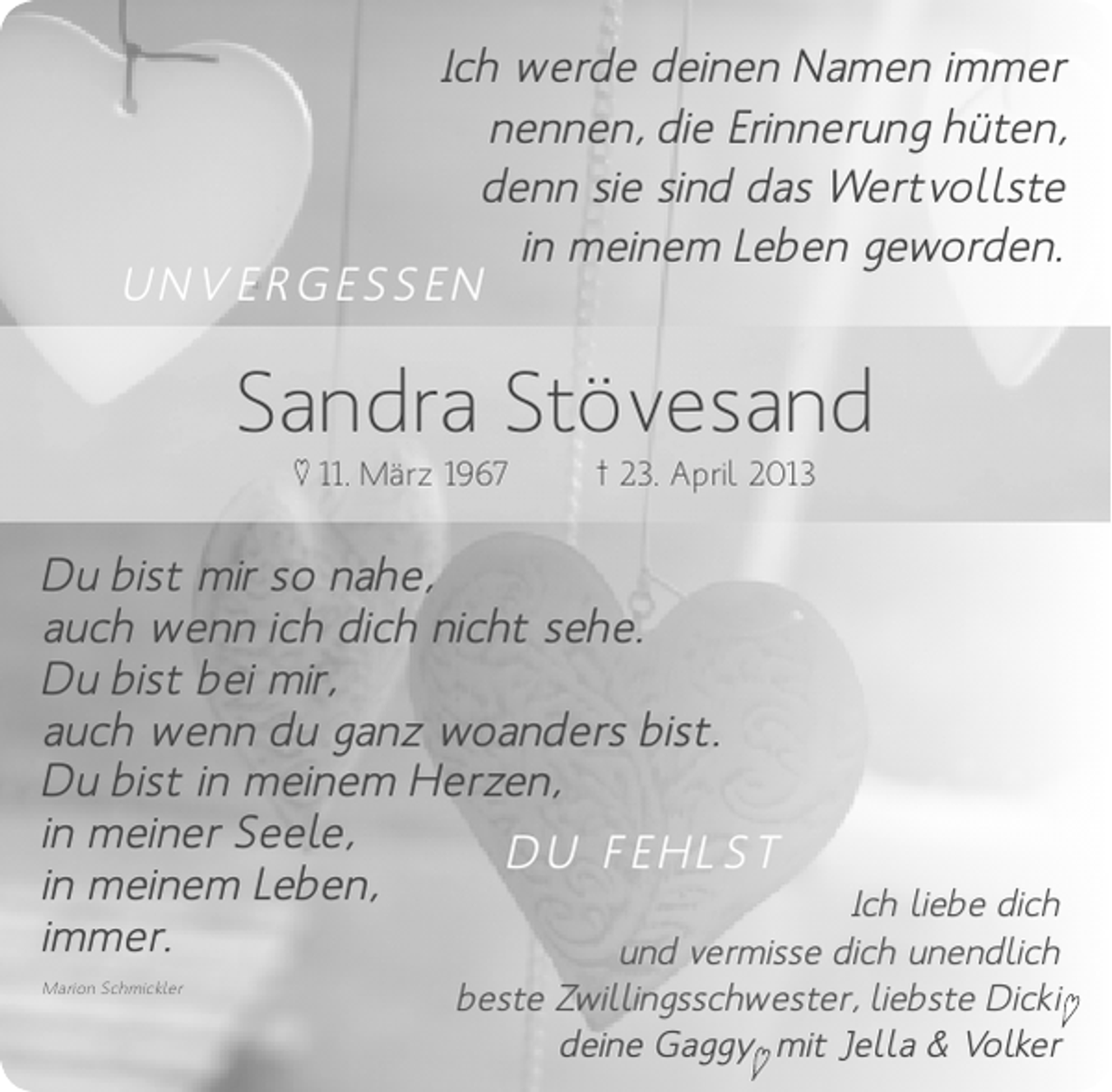 <p>Ich werde deinen Namen immer<br />nennen, die Erinnerung hüten,<br />denn sie sind das Wertvollste<br />in meinem Leben geworden.<br />UNVERGESSEN</p><p>Sandra Stövesand<br />♥ 11. März 1967</p><p>† 23. April 2013</p><p>Du bist mir so nahe,<br />auch wenn ich dich nicht sehe.<br />Du bist bei mir,<br />auch wenn du ganz woanders bist.<br />Du bist in meinem Herzen,<br />in meiner Seele,<br />DU FEHLST<br />in meinem Leben,<br />Ich liebe dich<br />immer.<br />und vermisse dich unendlich<br />Marion Schmickler</p><p>beste Zwillingsschwester, liebste Dicki♥<br />deine Gaggy mit Jella &amp; Volker<br />♥</p>