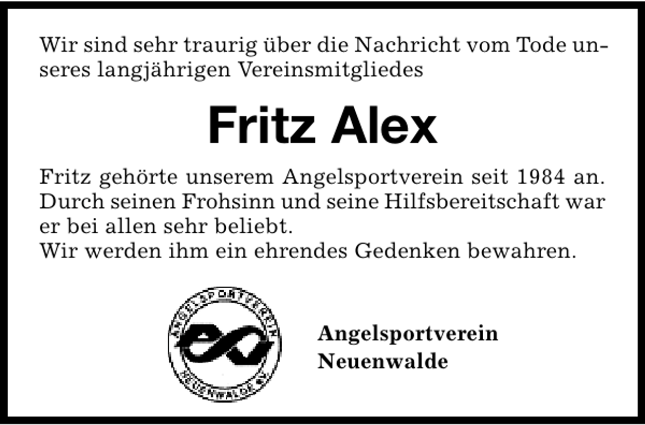 <p>Wir sind sehr traurig über die Nachricht vom Tode unseres langjährigen Vereinsmitgliedes</p><p>Fritz Alex<br />Fritz gehörte unserem Angelsportverein seit 1984 an.<br />Durch seinen Frohsinn und seine Hilfsbereitschaft war<br />er bei allen sehr beliebt.<br />Wir werden ihm ein ehrendes Gedenken bewahren.<br />Angelsportverein<br />Neuenwalde</p>