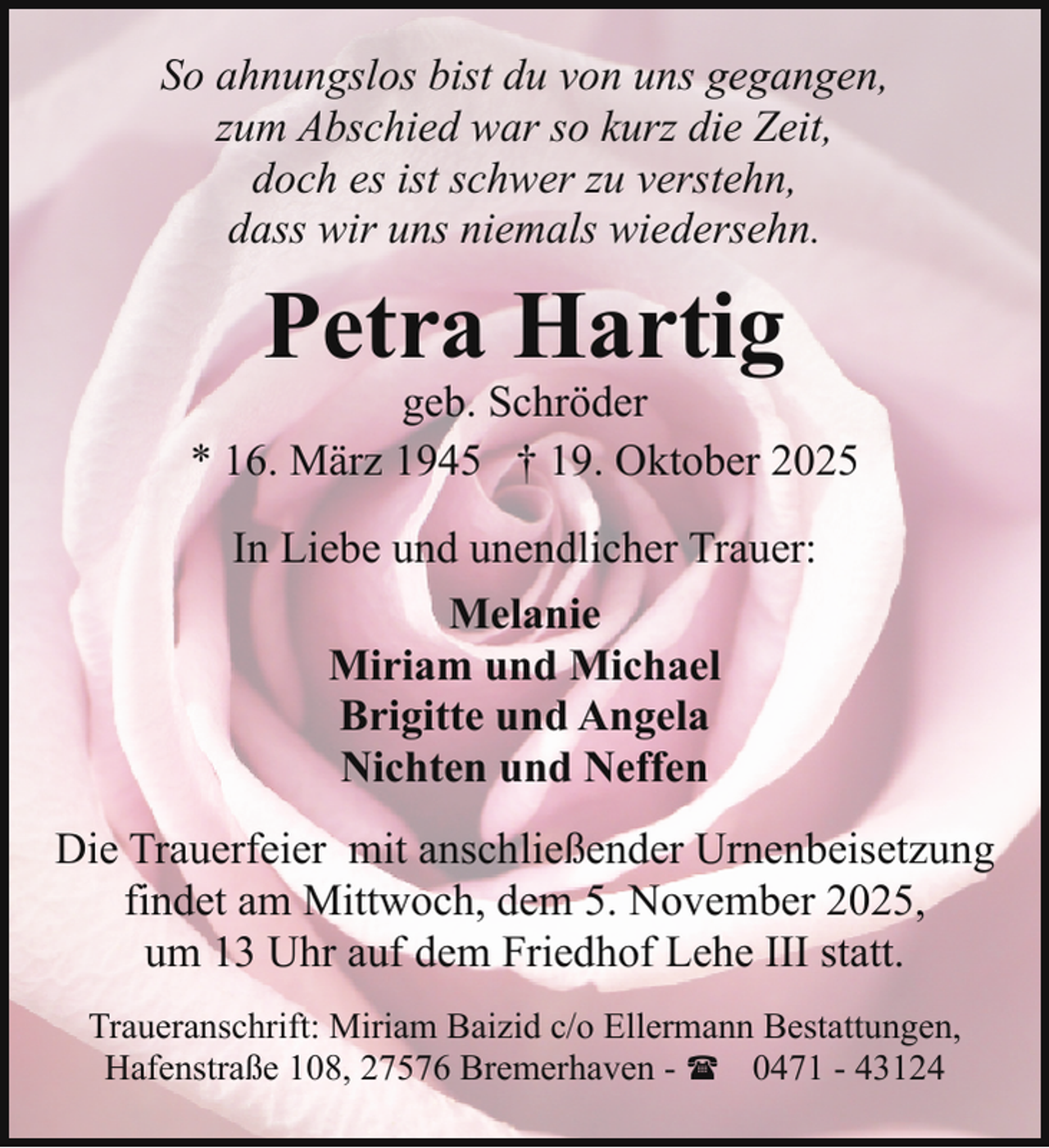<p>So ahnungslos bist du von uns gegangen,<br />zum Abschied war so kurz die Zeit,<br />doch es ist schwer zu verstehn,<br />dass wir uns niemals wiedersehn.</p><p>Petra Hartig</p><p>geb. Schröder<br />* 16. März 1945 † 19. Oktober 2025<br />In Liebe und unendlicher Trauer:<br />Melanie<br />Miriam und Michael<br />Brigitte und Angela<br />Nichten und Neffen<br />Die Trauerfeier mit anschließender Urnenbeisetzung<br />findet am Mittwoch, dem 5. November 2025,<br />um 13 Uhr auf dem Friedhof Lehe III statt.<br />Traueranschrift: Miriam Baizid c/o Ellermann Bestattungen,<br />Hafenstraße 108, 27576 Bremerhaven - ( 0471 - 43124</p>