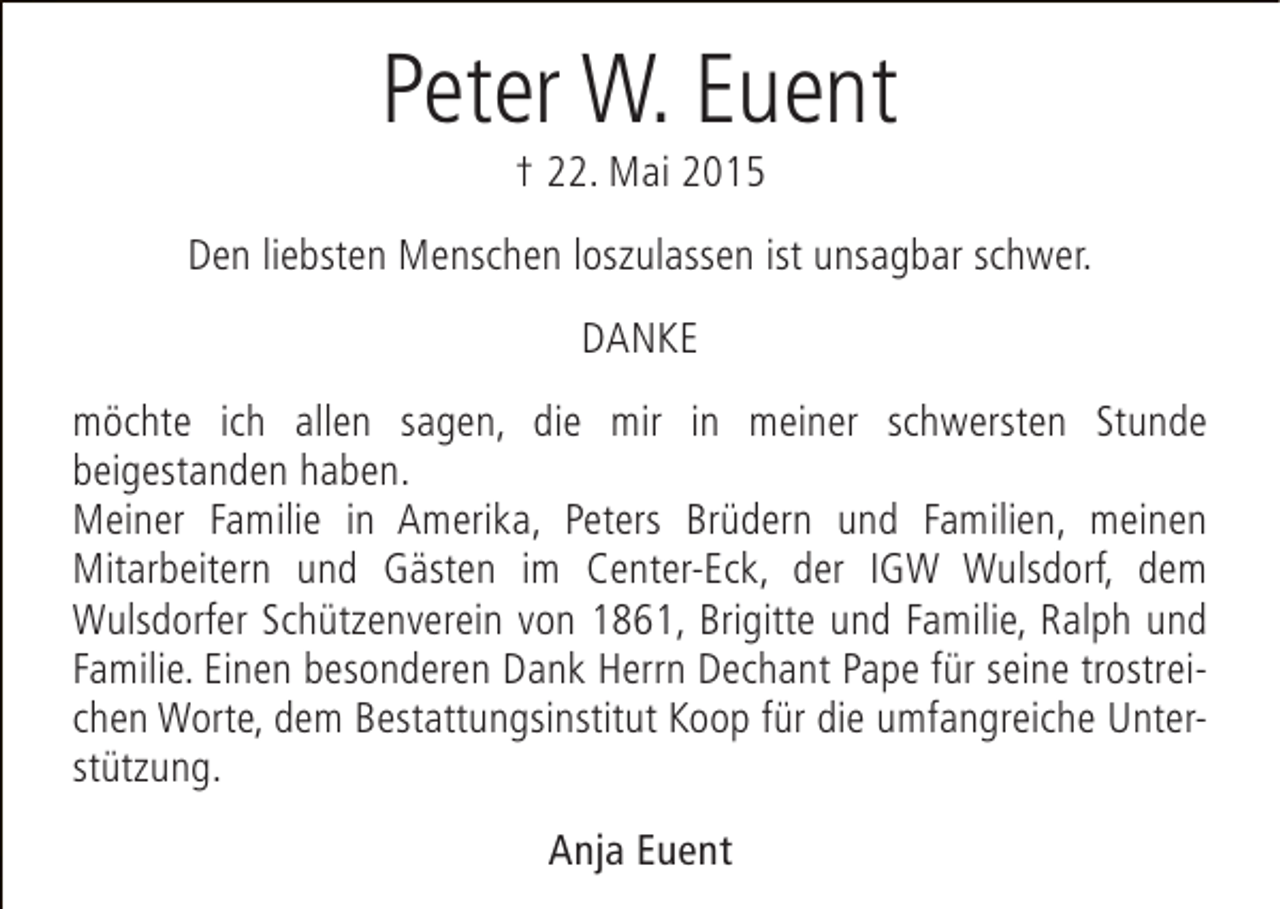 <p>Peter W. Euent<br />† 22. Mai 2015</p><p>Den liebsten Menschen loszulassen ist unsagbar schwer.<br />DANKE<br />möchte ich allen sagen, die mir in meiner schwersten Stunde<br />beigestanden haben.<br />Meiner Familie in Amerika, Peters Brüdern und Familien, meinen<br />Mitarbeitern und Gästen im Center-Eck, der IGW Wulsdorf, dem<br />Wulsdorfer Schützenverein von 1861, Brigitte und Familie, Ralph und<br />Familie. Einen besonderen Dank Herrn Dechant Pape für seine trostreichen Worte, dem Bestattungsinstitut Koop für die umfangreiche Unterstützung.<br />Anja Euent</p>