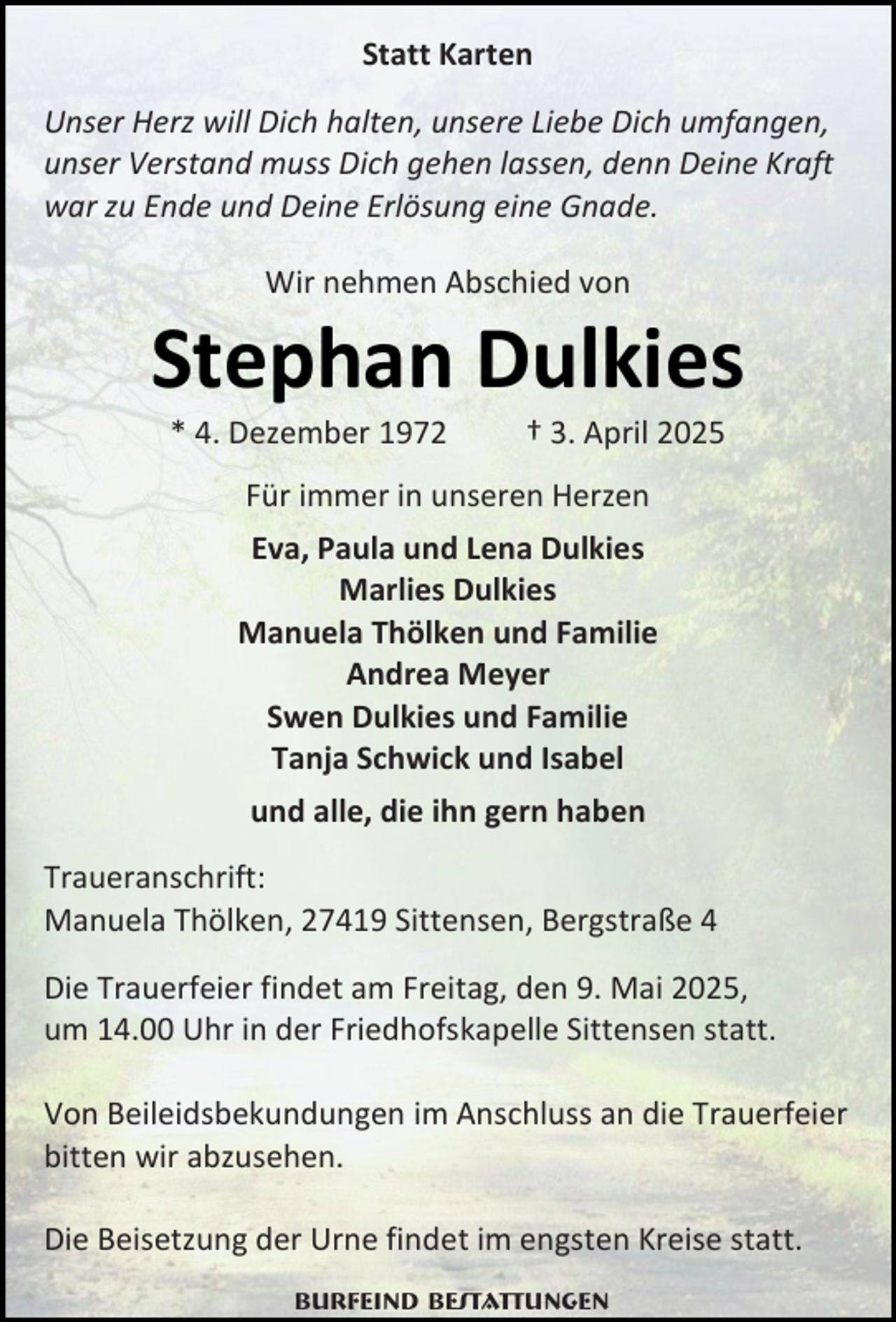 <p>Statt Karten<br />Unser Herz will Dich halten, unsere Liebe Dich umfangen,<br />unser Verstand muss Dich gehen lassen, denn Deine Kraft<br />war zu Ende und Deine Erlösung eine Gnade.<br />Wir nehmen Abschied von</p><p>Stephan Dulkies<br />* 4. Dezember 1972</p><p>† 3. April 2025</p><p>Für immer in unseren Herzen<br />Eva, Paula und Lena Dulkies<br />Marlies Dulkies<br />Manuela Thölken und Familie<br />Andrea Meyer<br />Swen Dulkies und Familie<br />Tanja Schwick und Isabel<br />und alle, die ihn gern haben<br />Traueranschrift:<br />Manuela Thölken, 27419 Sittensen, Bergstraße 4<br />Die Trauerfeier findet am Freitag, den 9. Mai 2025,<br />um 14.00 Uhr in der Friedhofskapelle Sittensen statt.<br />Von Beileidsbekundungen im Anschluss an die Trauerfeier<br />bitten wir abzusehen.<br />Die Beisetzung der Urne findet im engsten Kreise statt.<br />Burfeind Bestattungen</p>